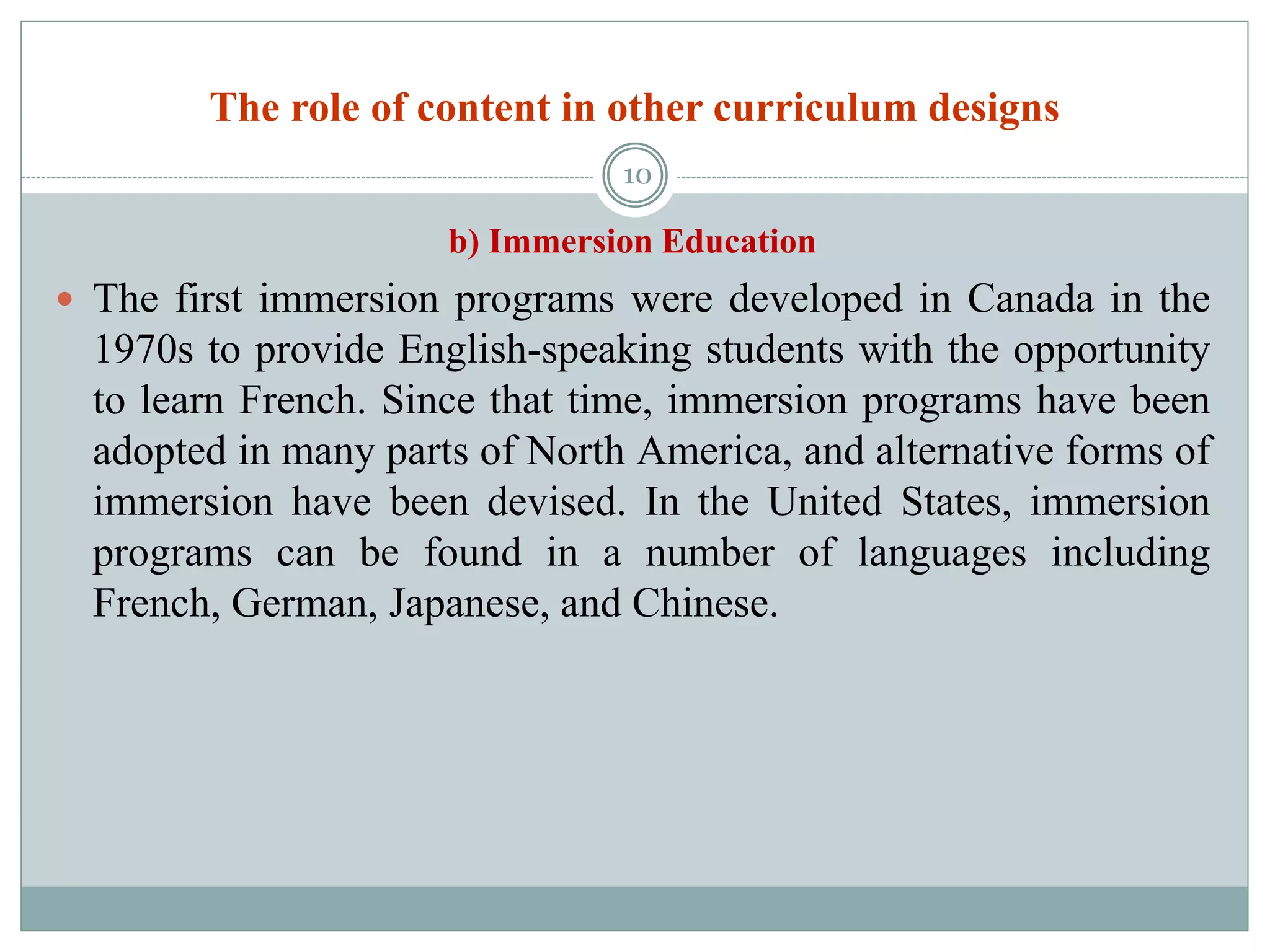 The role of content in other curriculum designs
b) Immersion Education
 The first immersion programs were developed in Canada in the
1970s to provide English-speaking students with the opportunity
to learn French. Since that time, immersion programs have been
adopted in many parts of North America, and alternative forms of
immersion have been devised. In the United States, immersion
programs can be found in a number of languages including
French, German, Japanese, and Chinese.
10
 