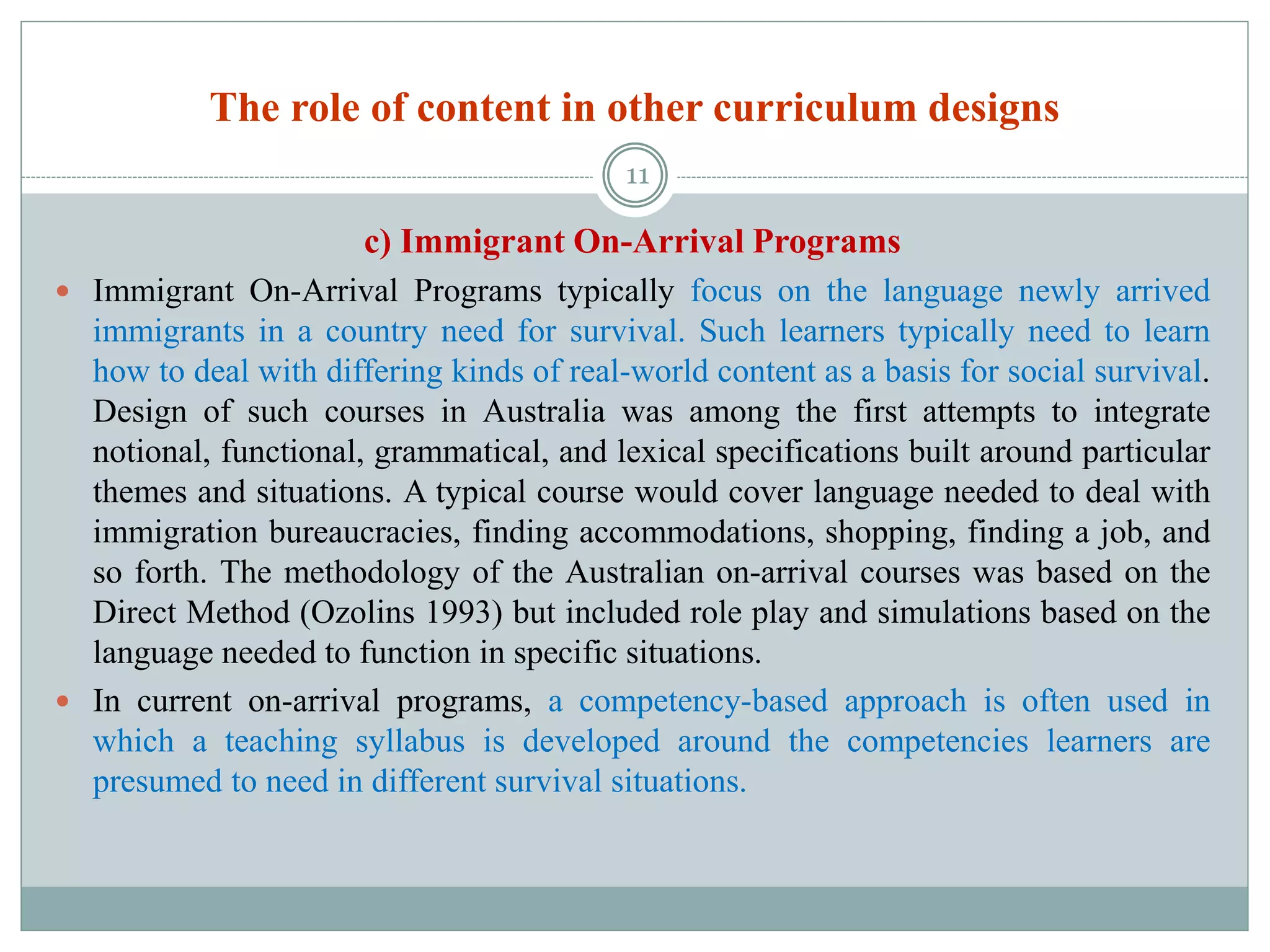 The role of content in other curriculum designs
c) Immigrant On-Arrival Programs
 Immigrant On-Arrival Programs typically focus on the language newly arrived
immigrants in a country need for survival. Such learners typically need to learn
how to deal with differing kinds of real-world content as a basis for social survival.
Design of such courses in Australia was among the first attempts to integrate
notional, functional, grammatical, and lexical specifications built around particular
themes and situations. A typical course would cover language needed to deal with
immigration bureaucracies, finding accommodations, shopping, finding a job, and
so forth. The methodology of the Australian on-arrival courses was based on the
Direct Method (Ozolins 1993) but included role play and simulations based on the
language needed to function in specific situations.
 In current on-arrival programs, a competency-based approach is often used in
which a teaching syllabus is developed around the competencies learners are
presumed to need in different survival situations.
11
 