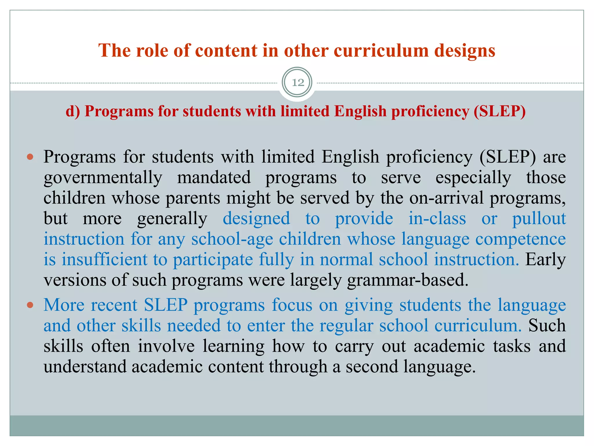 The role of content in other curriculum designs
d) Programs for students with limited English proficiency (SLEP)
 Programs for students with limited English proficiency (SLEP) are
governmentally mandated programs to serve especially those
children whose parents might be served by the on-arrival programs,
but more generally designed to provide in-class or pullout
instruction for any school-age children whose language competence
is insufficient to participate fully in normal school instruction. Early
versions of such programs were largely grammar-based.
 More recent SLEP programs focus on giving students the language
and other skills needed to enter the regular school curriculum. Such
skills often involve learning how to carry out academic tasks and
understand academic content through a second language.
12
 