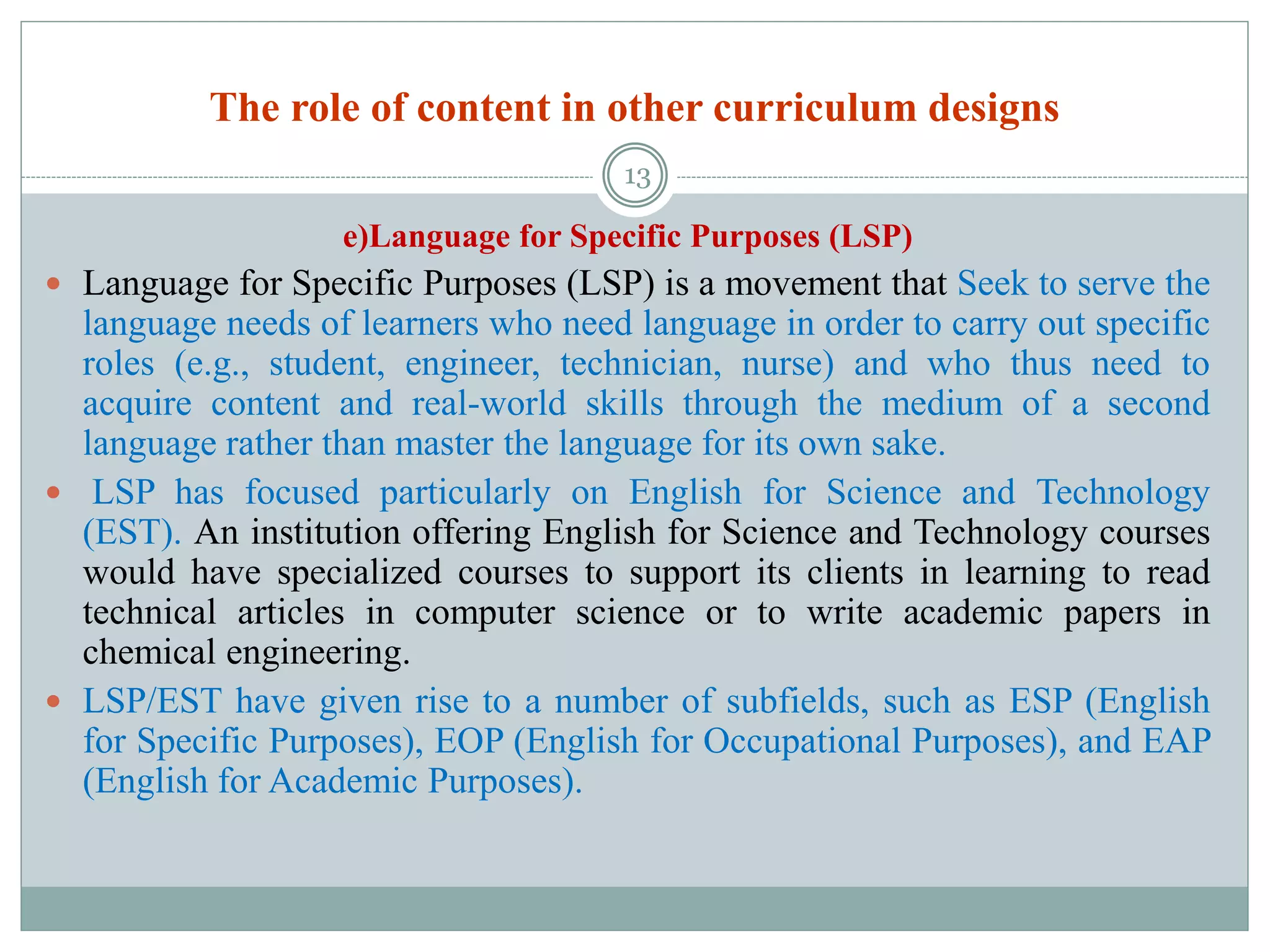 The role of content in other curriculum designs
e)Language for Specific Purposes (LSP)
 Language for Specific Purposes (LSP) is a movement that Seek to serve the
language needs of learners who need language in order to carry out specific
roles (e.g., student, engineer, technician, nurse) and who thus need to
acquire content and real-world skills through the medium of a second
language rather than master the language for its own sake.
 LSP has focused particularly on English for Science and Technology
(EST). An institution offering English for Science and Technology courses
would have specialized courses to support its clients in learning to read
technical articles in computer science or to write academic papers in
chemical engineering.
 LSP/EST have given rise to a number of subfields, such as ESP (English
for Specific Purposes), EOP (English for Occupational Purposes), and EAP
(English for Academic Purposes).
13
 