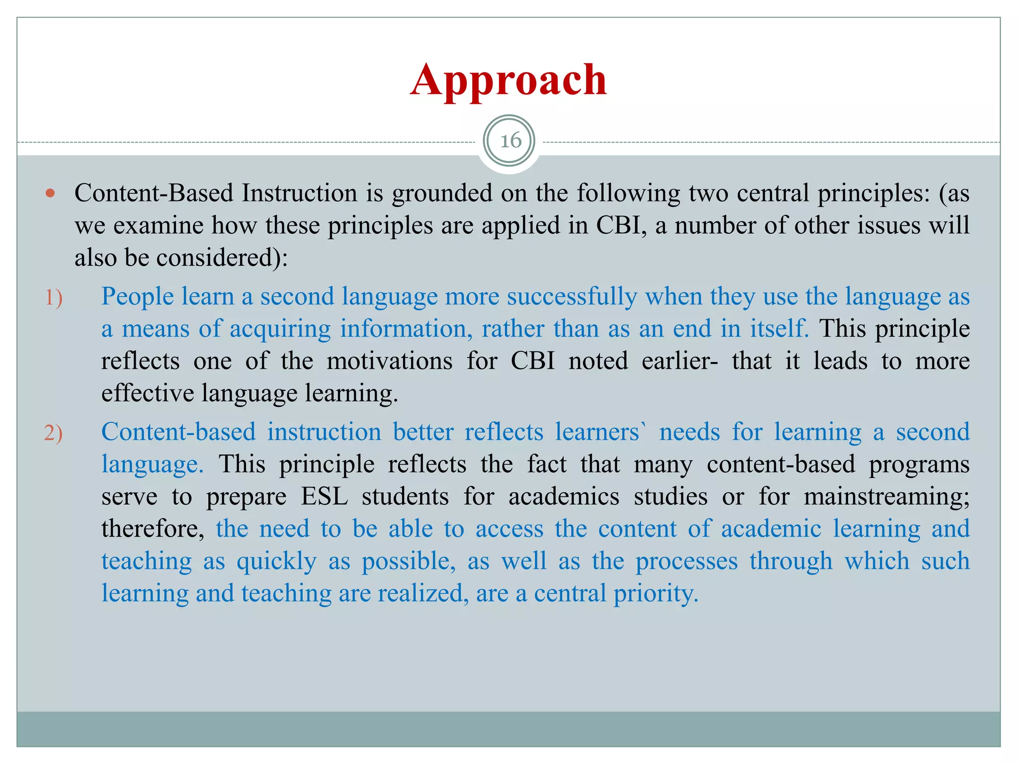 Approach
 Content-Based Instruction is grounded on the following two central principles: (as
we examine how these principles are applied in CBI, a number of other issues will
also be considered):
1) People learn a second language more successfully when they use the language as
a means of acquiring information, rather than as an end in itself. This principle
reflects one of the motivations for CBI noted earlier- that it leads to more
effective language learning.
2) Content-based instruction better reflects learners` needs for learning a second
language. This principle reflects the fact that many content-based programs
serve to prepare ESL students for academics studies or for mainstreaming;
therefore, the need to be able to access the content of academic learning and
teaching as quickly as possible, as well as the processes through which such
learning and teaching are realized, are a central priority.
16
 
