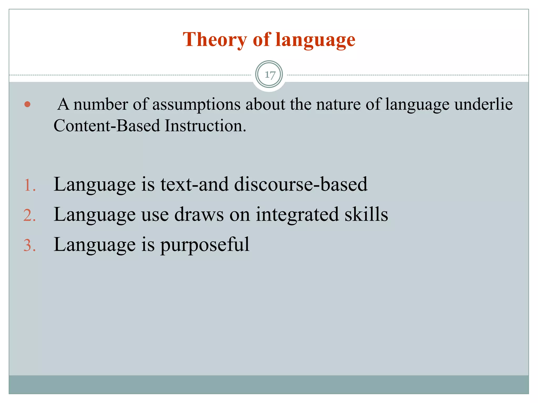 Theory of language
 A number of assumptions about the nature of language underlie
Content-Based Instruction.
1. Language is text-and discourse-based
2. Language use draws on integrated skills
3. Language is purposeful
17
 