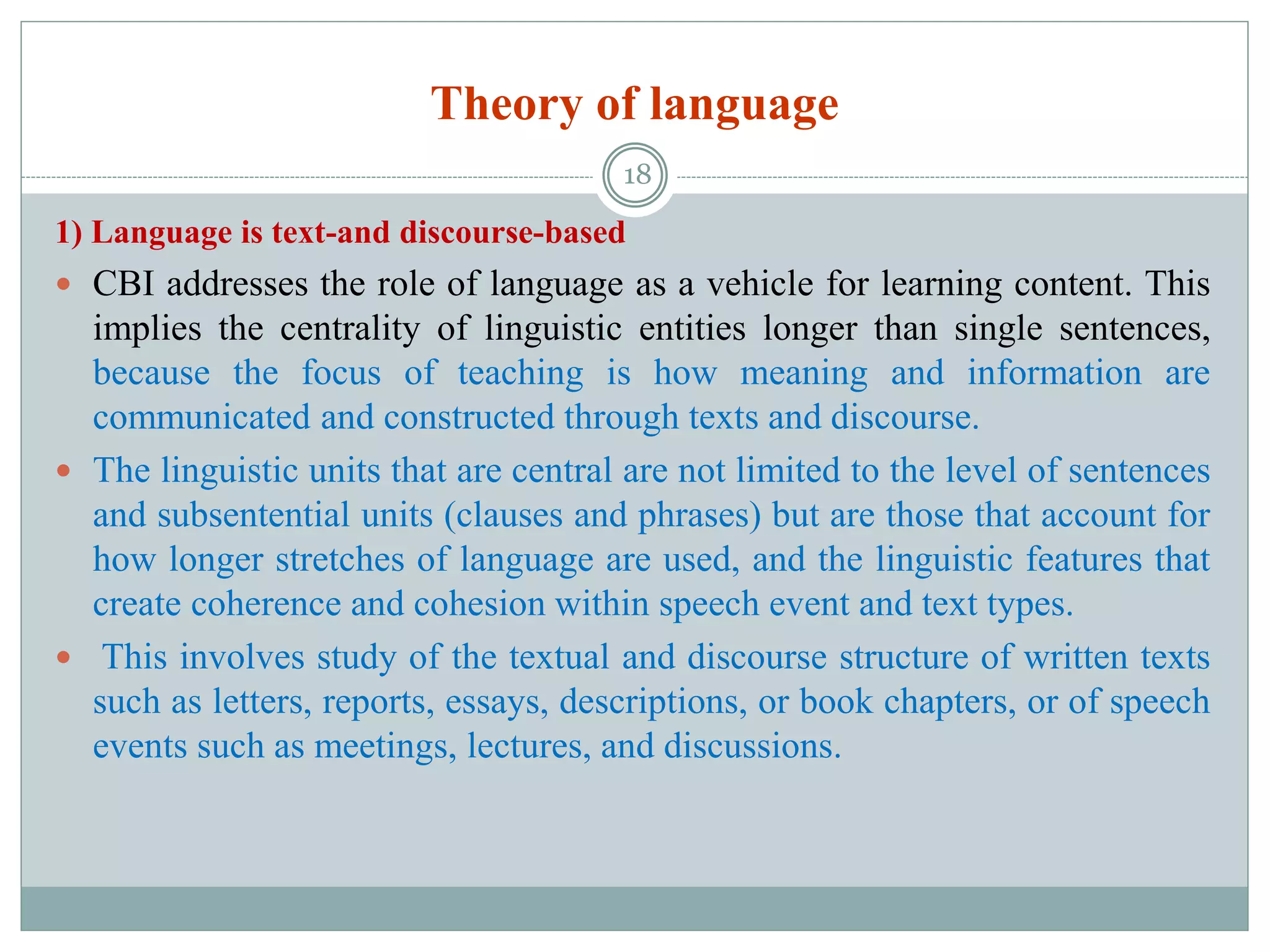 Theory of language
1) Language is text-and discourse-based
 CBI addresses the role of language as a vehicle for learning content. This
implies the centrality of linguistic entities longer than single sentences,
because the focus of teaching is how meaning and information are
communicated and constructed through texts and discourse.
 The linguistic units that are central are not limited to the level of sentences
and subsentential units (clauses and phrases) but are those that account for
how longer stretches of language are used, and the linguistic features that
create coherence and cohesion within speech event and text types.
 This involves study of the textual and discourse structure of written texts
such as letters, reports, essays, descriptions, or book chapters, or of speech
events such as meetings, lectures, and discussions.
18
 