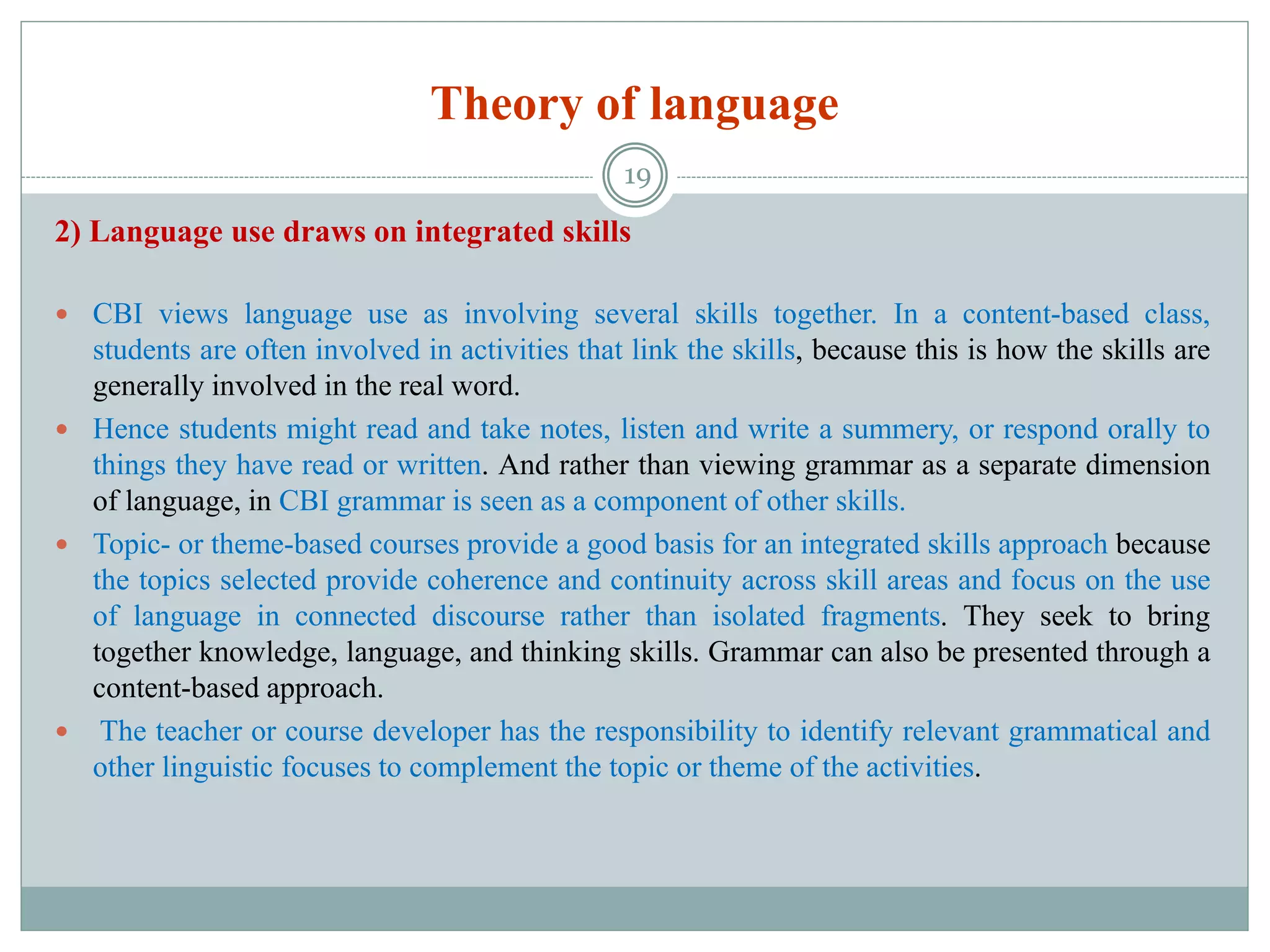 Theory of language
2) Language use draws on integrated skills
 CBI views language use as involving several skills together. In a content-based class,
students are often involved in activities that link the skills, because this is how the skills are
generally involved in the real word.
 Hence students might read and take notes, listen and write a summery, or respond orally to
things they have read or written. And rather than viewing grammar as a separate dimension
of language, in CBI grammar is seen as a component of other skills.
 Topic- or theme-based courses provide a good basis for an integrated skills approach because
the topics selected provide coherence and continuity across skill areas and focus on the use
of language in connected discourse rather than isolated fragments. They seek to bring
together knowledge, language, and thinking skills. Grammar can also be presented through a
content-based approach.
 The teacher or course developer has the responsibility to identify relevant grammatical and
other linguistic focuses to complement the topic or theme of the activities.
19
 