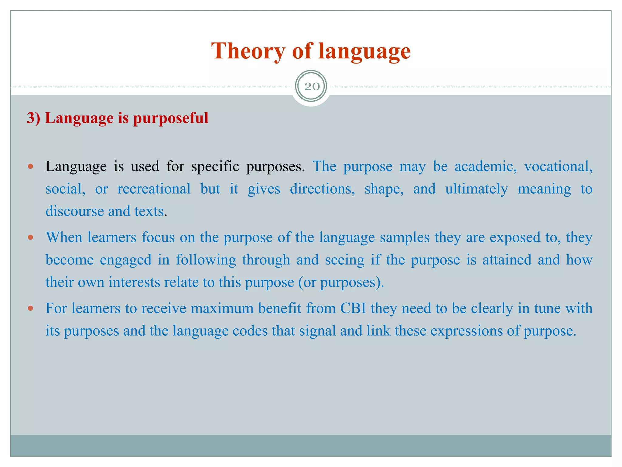 Theory of language
3) Language is purposeful
 Language is used for specific purposes. The purpose may be academic, vocational,
social, or recreational but it gives directions, shape, and ultimately meaning to
discourse and texts.
 When learners focus on the purpose of the language samples they are exposed to, they
become engaged in following through and seeing if the purpose is attained and how
their own interests relate to this purpose (or purposes).
 For learners to receive maximum benefit from CBI they need to be clearly in tune with
its purposes and the language codes that signal and link these expressions of purpose.
20
 