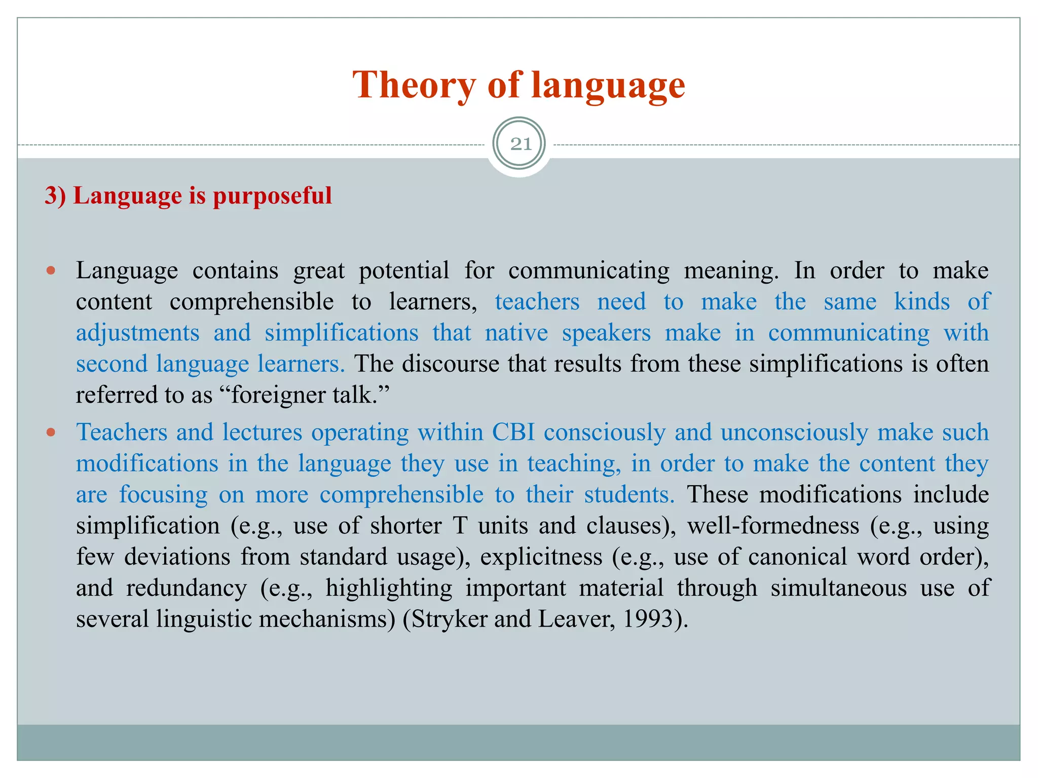 Theory of language
3) Language is purposeful
 Language contains great potential for communicating meaning. In order to make
content comprehensible to learners, teachers need to make the same kinds of
adjustments and simplifications that native speakers make in communicating with
second language learners. The discourse that results from these simplifications is often
referred to as “foreigner talk.”
 Teachers and lectures operating within CBI consciously and unconsciously make such
modifications in the language they use in teaching, in order to make the content they
are focusing on more comprehensible to their students. These modifications include
simplification (e.g., use of shorter T units and clauses), well-formedness (e.g., using
few deviations from standard usage), explicitness (e.g., use of canonical word order),
and redundancy (e.g., highlighting important material through simultaneous use of
several linguistic mechanisms) (Stryker and Leaver, 1993).
21
 