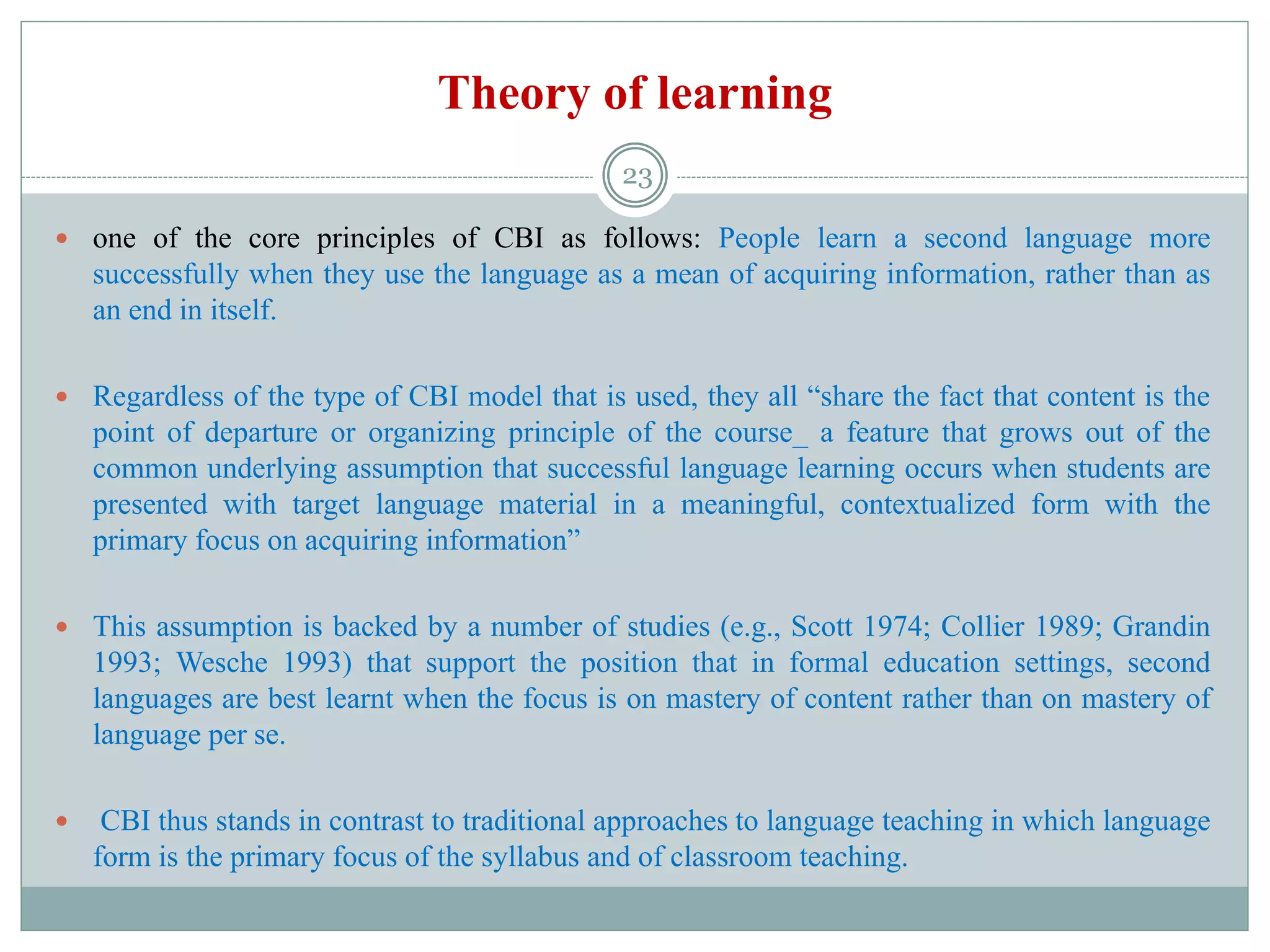 Theory of learning
 one of the core principles of CBI as follows: People learn a second language more
successfully when they use the language as a mean of acquiring information, rather than as
an end in itself.
 Regardless of the type of CBI model that is used, they all “share the fact that content is the
point of departure or organizing principle of the course_ a feature that grows out of the
common underlying assumption that successful language learning occurs when students are
presented with target language material in a meaningful, contextualized form with the
primary focus on acquiring information”
 This assumption is backed by a number of studies (e.g., Scott 1974; Collier 1989; Grandin
1993; Wesche 1993) that support the position that in formal education settings, second
languages are best learnt when the focus is on mastery of content rather than on mastery of
language per se.
 CBI thus stands in contrast to traditional approaches to language teaching in which language
form is the primary focus of the syllabus and of classroom teaching.
23
 