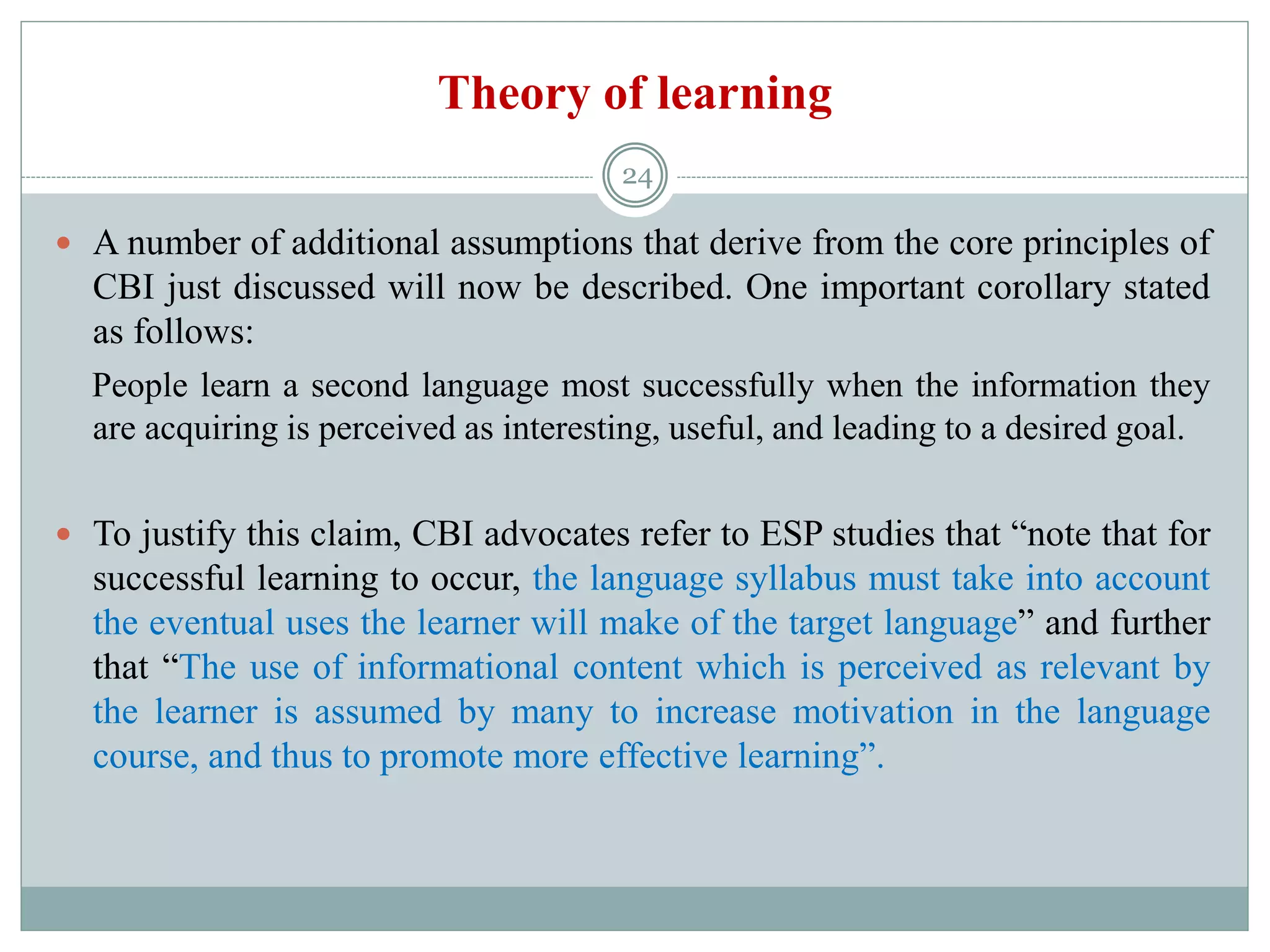 Theory of learning
 A number of additional assumptions that derive from the core principles of
CBI just discussed will now be described. One important corollary stated
as follows:
People learn a second language most successfully when the information they
are acquiring is perceived as interesting, useful, and leading to a desired goal.
 To justify this claim, CBI advocates refer to ESP studies that “note that for
successful learning to occur, the language syllabus must take into account
the eventual uses the learner will make of the target language” and further
that “The use of informational content which is perceived as relevant by
the learner is assumed by many to increase motivation in the language
course, and thus to promote more effective learning”.
24
 