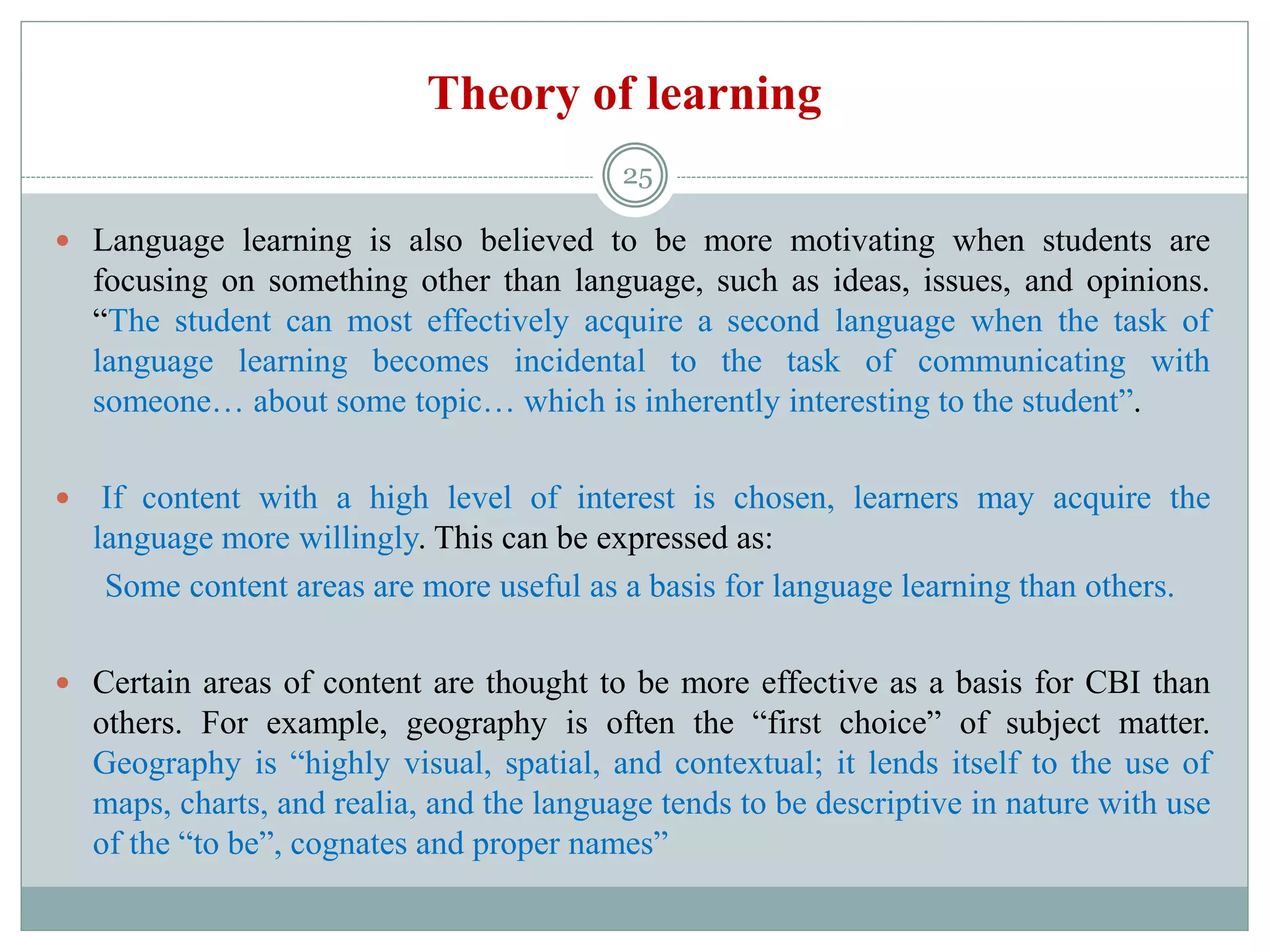 Theory of learning
 Language learning is also believed to be more motivating when students are
focusing on something other than language, such as ideas, issues, and opinions.
“The student can most effectively acquire a second language when the task of
language learning becomes incidental to the task of communicating with
someone… about some topic… which is inherently interesting to the student”.
 If content with a high level of interest is chosen, learners may acquire the
language more willingly. This can be expressed as:
Some content areas are more useful as a basis for language learning than others.
 Certain areas of content are thought to be more effective as a basis for CBI than
others. For example, geography is often the “first choice” of subject matter.
Geography is “highly visual, spatial, and contextual; it lends itself to the use of
maps, charts, and realia, and the language tends to be descriptive in nature with use
of the “to be”, cognates and proper names”
25
 