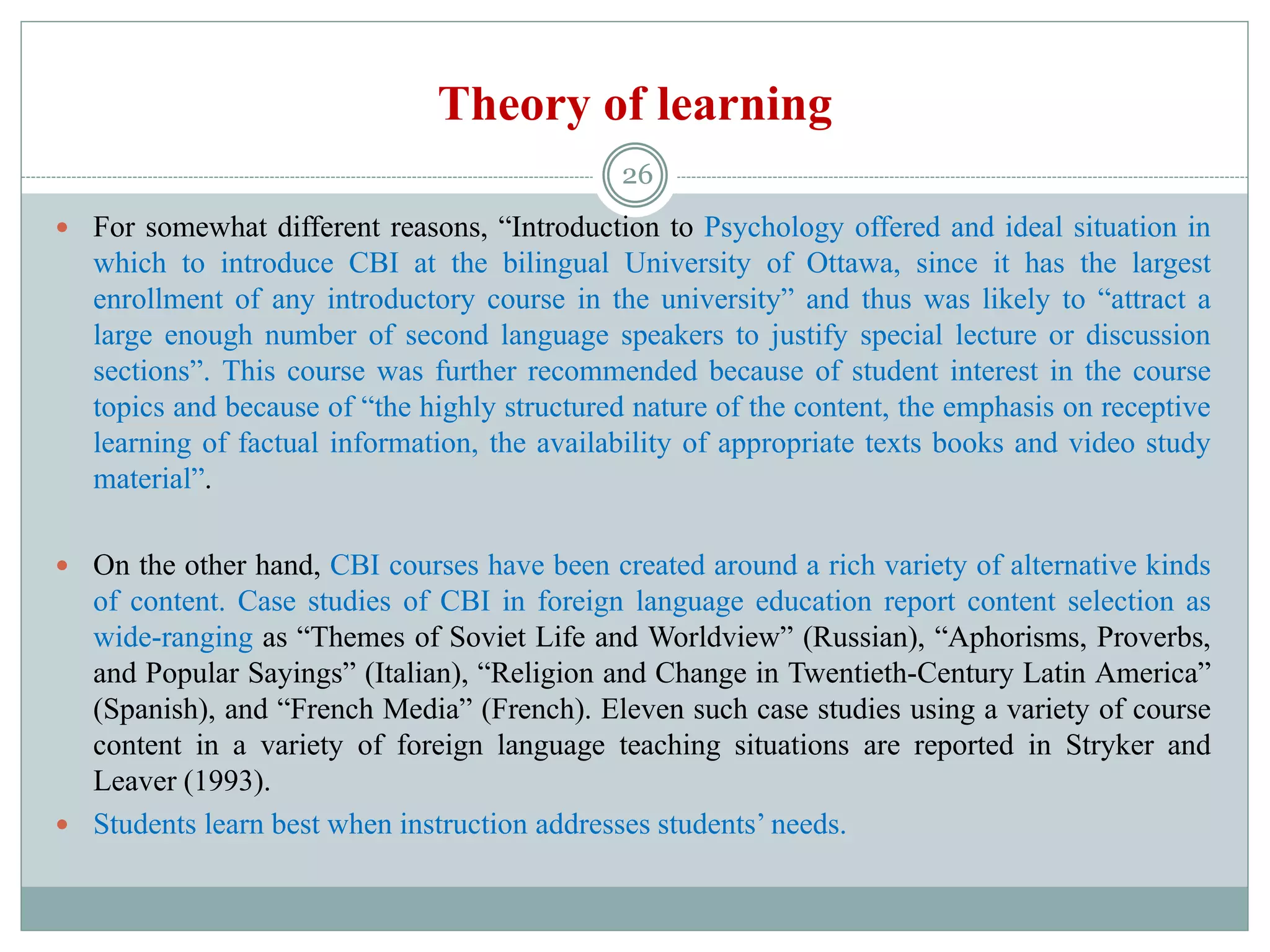 Theory of learning
 For somewhat different reasons, “Introduction to Psychology offered and ideal situation in
which to introduce CBI at the bilingual University of Ottawa, since it has the largest
enrollment of any introductory course in the university” and thus was likely to “attract a
large enough number of second language speakers to justify special lecture or discussion
sections”. This course was further recommended because of student interest in the course
topics and because of “the highly structured nature of the content, the emphasis on receptive
learning of factual information, the availability of appropriate texts books and video study
material”.
 On the other hand, CBI courses have been created around a rich variety of alternative kinds
of content. Case studies of CBI in foreign language education report content selection as
wide-ranging as “Themes of Soviet Life and Worldview” (Russian), “Aphorisms, Proverbs,
and Popular Sayings” (Italian), “Religion and Change in Twentieth-Century Latin America”
(Spanish), and “French Media” (French). Eleven such case studies using a variety of course
content in a variety of foreign language teaching situations are reported in Stryker and
Leaver (1993).
 Students learn best when instruction addresses students’ needs.
26
 