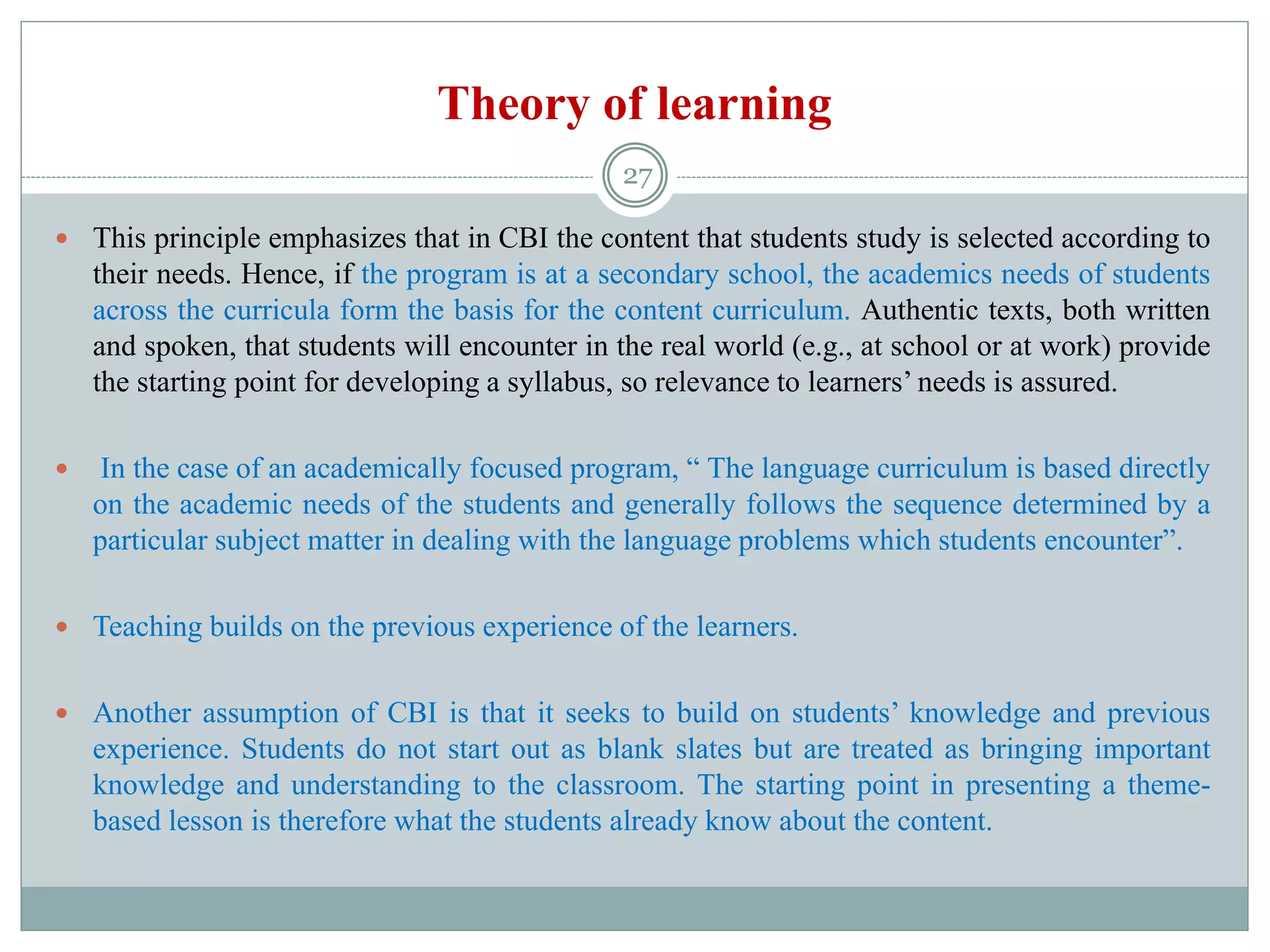 Theory of learning
 This principle emphasizes that in CBI the content that students study is selected according to
their needs. Hence, if the program is at a secondary school, the academics needs of students
across the curricula form the basis for the content curriculum. Authentic texts, both written
and spoken, that students will encounter in the real world (e.g., at school or at work) provide
the starting point for developing a syllabus, so relevance to learners’ needs is assured.
 In the case of an academically focused program, “ The language curriculum is based directly
on the academic needs of the students and generally follows the sequence determined by a
particular subject matter in dealing with the language problems which students encounter”.
 Teaching builds on the previous experience of the learners.
 Another assumption of CBI is that it seeks to build on students’ knowledge and previous
experience. Students do not start out as blank slates but are treated as bringing important
knowledge and understanding to the classroom. The starting point in presenting a theme-
based lesson is therefore what the students already know about the content.
27
 