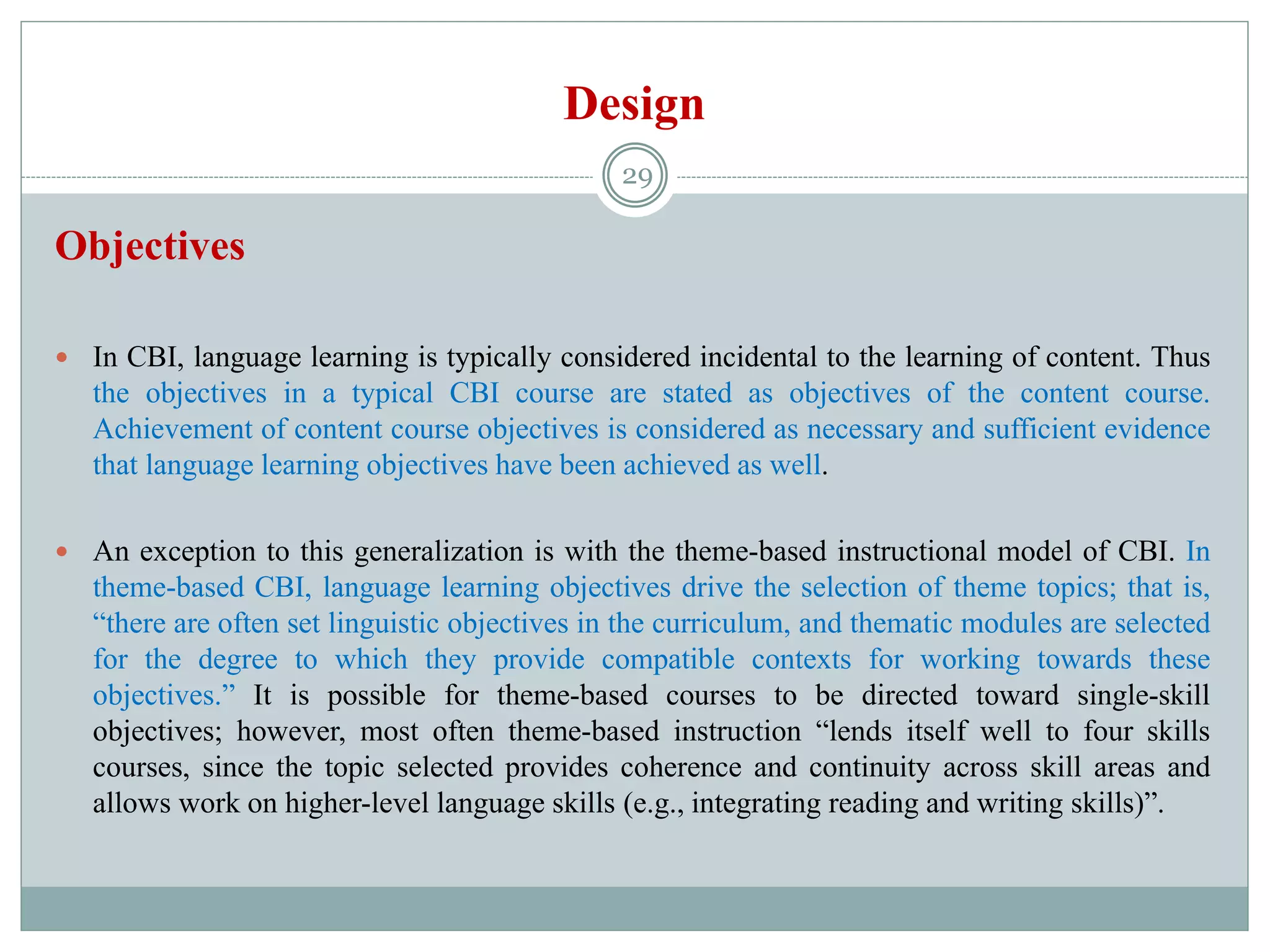 Design
Objectives
 In CBI, language learning is typically considered incidental to the learning of content. Thus
the objectives in a typical CBI course are stated as objectives of the content course.
Achievement of content course objectives is considered as necessary and sufficient evidence
that language learning objectives have been achieved as well.
 An exception to this generalization is with the theme-based instructional model of CBI. In
theme-based CBI, language learning objectives drive the selection of theme topics; that is,
“there are often set linguistic objectives in the curriculum, and thematic modules are selected
for the degree to which they provide compatible contexts for working towards these
objectives.” It is possible for theme-based courses to be directed toward single-skill
objectives; however, most often theme-based instruction “lends itself well to four skills
courses, since the topic selected provides coherence and continuity across skill areas and
allows work on higher-level language skills (e.g., integrating reading and writing skills)”.
29
 