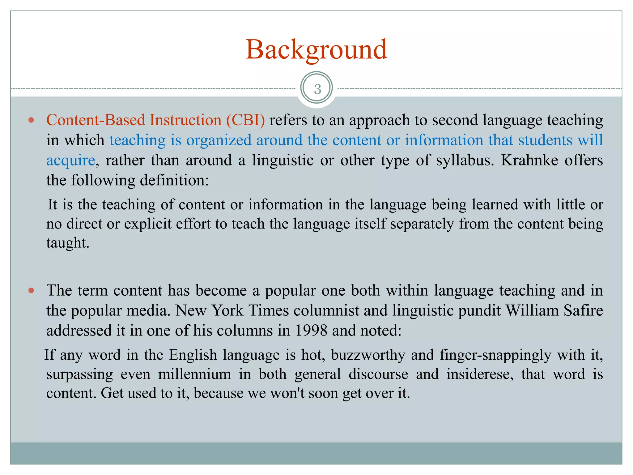 Background
 Content-Based Instruction (CBI) refers to an approach to second language teaching
in which teaching is organized around the content or information that students will
acquire, rather than around a linguistic or other type of syllabus. Krahnke offers
the following definition:
It is the teaching of content or information in the language being learned with little or
no direct or explicit effort to teach the language itself separately from the content being
taught.
 The term content has become a popular one both within language teaching and in
the popular media. New York Times columnist and linguistic pundit William Safire
addressed it in one of his columns in 1998 and noted:
If any word in the English language is hot, buzzworthy and finger-snappingly with it,
surpassing even millennium in both general discourse and insiderese, that word is
content. Get used to it, because we won't soon get over it.
3
 