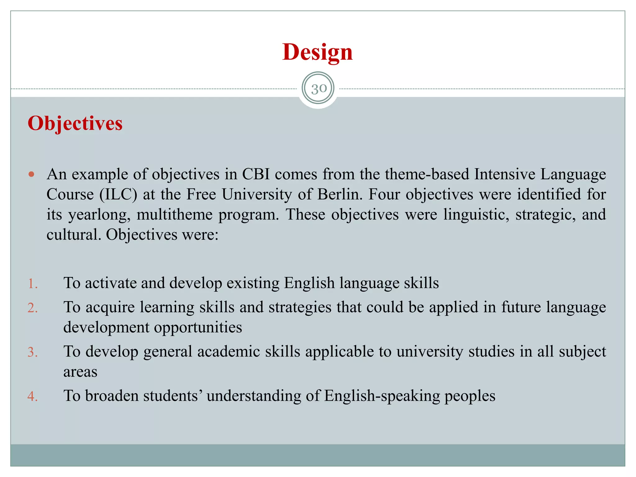 Design
Objectives
 An example of objectives in CBI comes from the theme-based Intensive Language
Course (ILC) at the Free University of Berlin. Four objectives were identified for
its yearlong, multitheme program. These objectives were linguistic, strategic, and
cultural. Objectives were:
1. To activate and develop existing English language skills
2. To acquire learning skills and strategies that could be applied in future language
development opportunities
3. To develop general academic skills applicable to university studies in all subject
areas
4. To broaden students’ understanding of English-speaking peoples
30
 