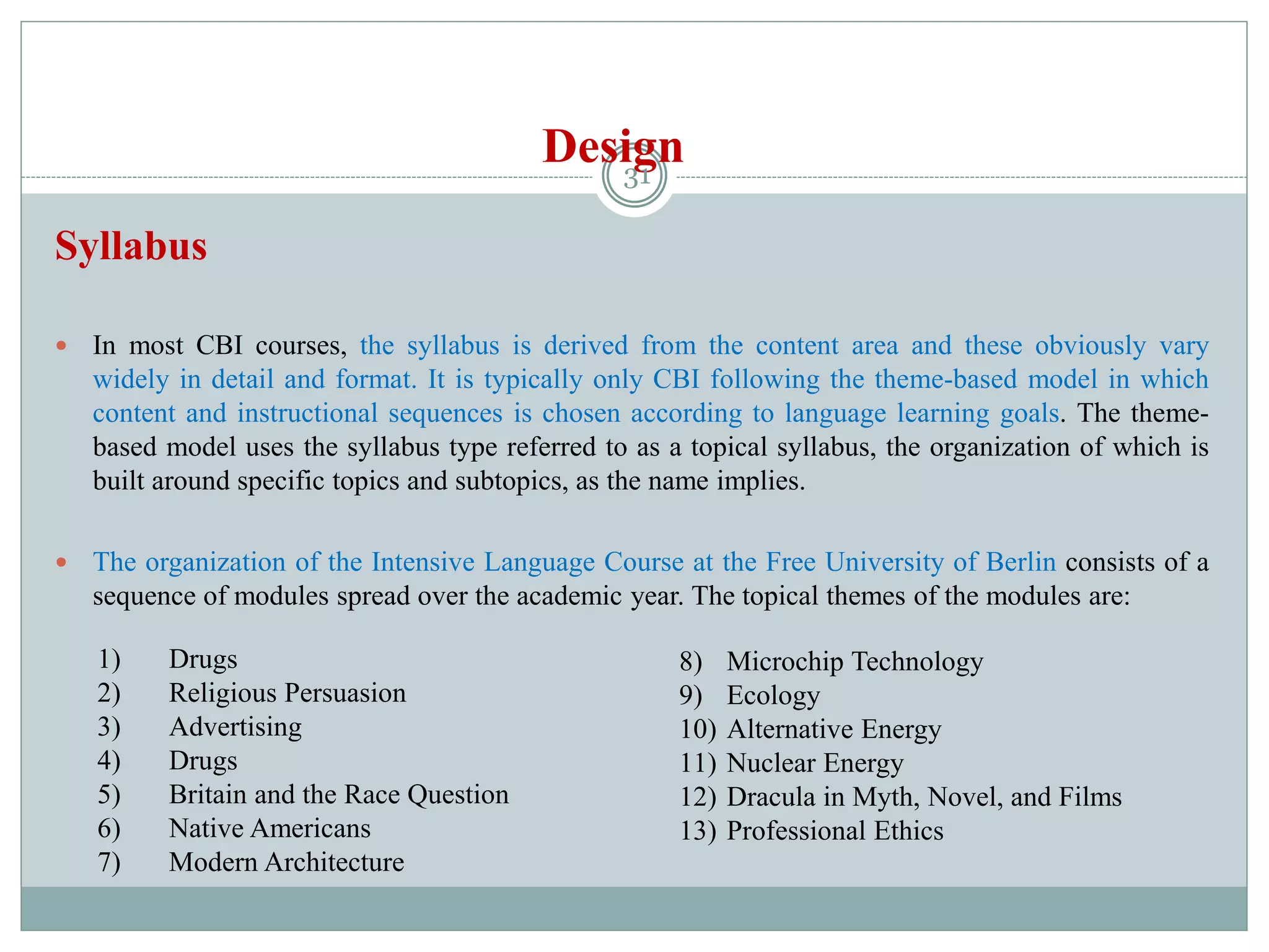 Design
Syllabus
 In most CBI courses, the syllabus is derived from the content area and these obviously vary
widely in detail and format. It is typically only CBI following the theme-based model in which
content and instructional sequences is chosen according to language learning goals. The theme-
based model uses the syllabus type referred to as a topical syllabus, the organization of which is
built around specific topics and subtopics, as the name implies.
 The organization of the Intensive Language Course at the Free University of Berlin consists of a
sequence of modules spread over the academic year. The topical themes of the modules are:
1) Drugs
2) Religious Persuasion
3) Advertising
4) Drugs
5) Britain and the Race Question
6) Native Americans
7) Modern Architecture
8) Microchip Technology
9) Ecology
10) Alternative Energy
11) Nuclear Energy
12) Dracula in Myth, Novel, and Films
13) Professional Ethics
31
 