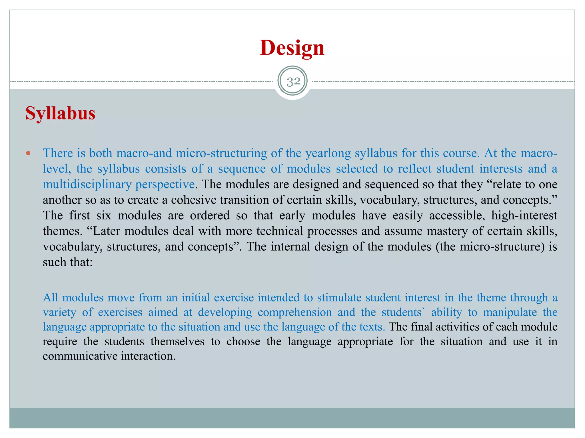 Design
Syllabus
 There is both macro-and micro-structuring of the yearlong syllabus for this course. At the macro-
level, the syllabus consists of a sequence of modules selected to reflect student interests and a
multidisciplinary perspective. The modules are designed and sequenced so that they “relate to one
another so as to create a cohesive transition of certain skills, vocabulary, structures, and concepts.”
The first six modules are ordered so that early modules have easily accessible, high-interest
themes. “Later modules deal with more technical processes and assume mastery of certain skills,
vocabulary, structures, and concepts”. The internal design of the modules (the micro-structure) is
such that:
All modules move from an initial exercise intended to stimulate student interest in the theme through a
variety of exercises aimed at developing comprehension and the students` ability to manipulate the
language appropriate to the situation and use the language of the texts. The final activities of each module
require the students themselves to choose the language appropriate for the situation and use it in
communicative interaction.
32
 