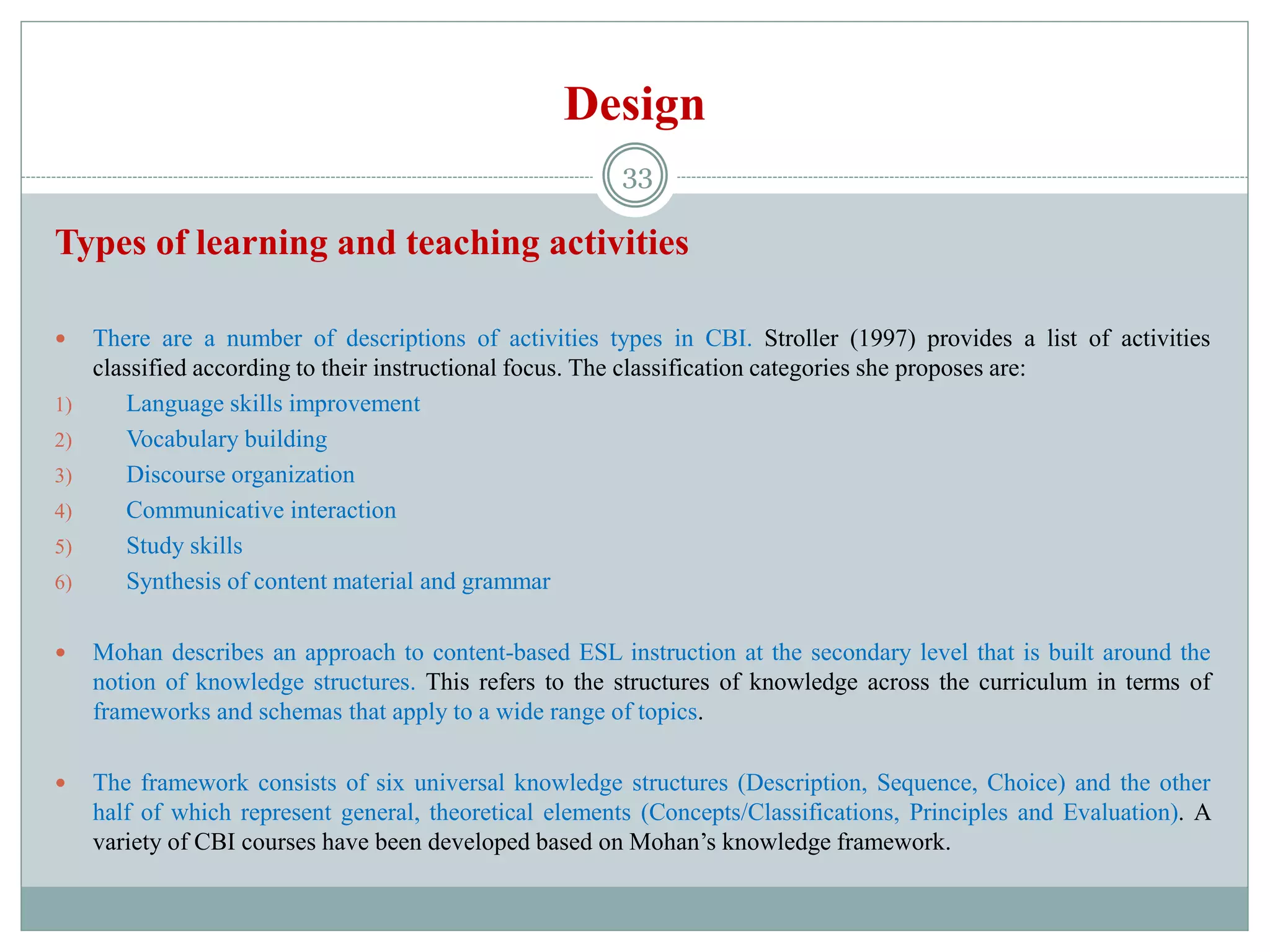 Design
Types of learning and teaching activities
 There are a number of descriptions of activities types in CBI. Stroller (1997) provides a list of activities
classified according to their instructional focus. The classification categories she proposes are:
1) Language skills improvement
2) Vocabulary building
3) Discourse organization
4) Communicative interaction
5) Study skills
6) Synthesis of content material and grammar
 Mohan describes an approach to content-based ESL instruction at the secondary level that is built around the
notion of knowledge structures. This refers to the structures of knowledge across the curriculum in terms of
frameworks and schemas that apply to a wide range of topics.
 The framework consists of six universal knowledge structures (Description, Sequence, Choice) and the other
half of which represent general, theoretical elements (Concepts/Classifications, Principles and Evaluation). A
variety of CBI courses have been developed based on Mohan’s knowledge framework.
33
 