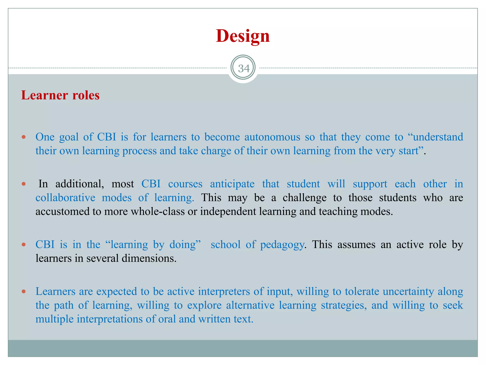 Design
Learner roles
 One goal of CBI is for learners to become autonomous so that they come to “understand
their own learning process and take charge of their own learning from the very start”.
 In additional, most CBI courses anticipate that student will support each other in
collaborative modes of learning. This may be a challenge to those students who are
accustomed to more whole-class or independent learning and teaching modes.
 CBI is in the “learning by doing” school of pedagogy. This assumes an active role by
learners in several dimensions.
 Learners are expected to be active interpreters of input, willing to tolerate uncertainty along
the path of learning, willing to explore alternative learning strategies, and willing to seek
multiple interpretations of oral and written text.
34
 