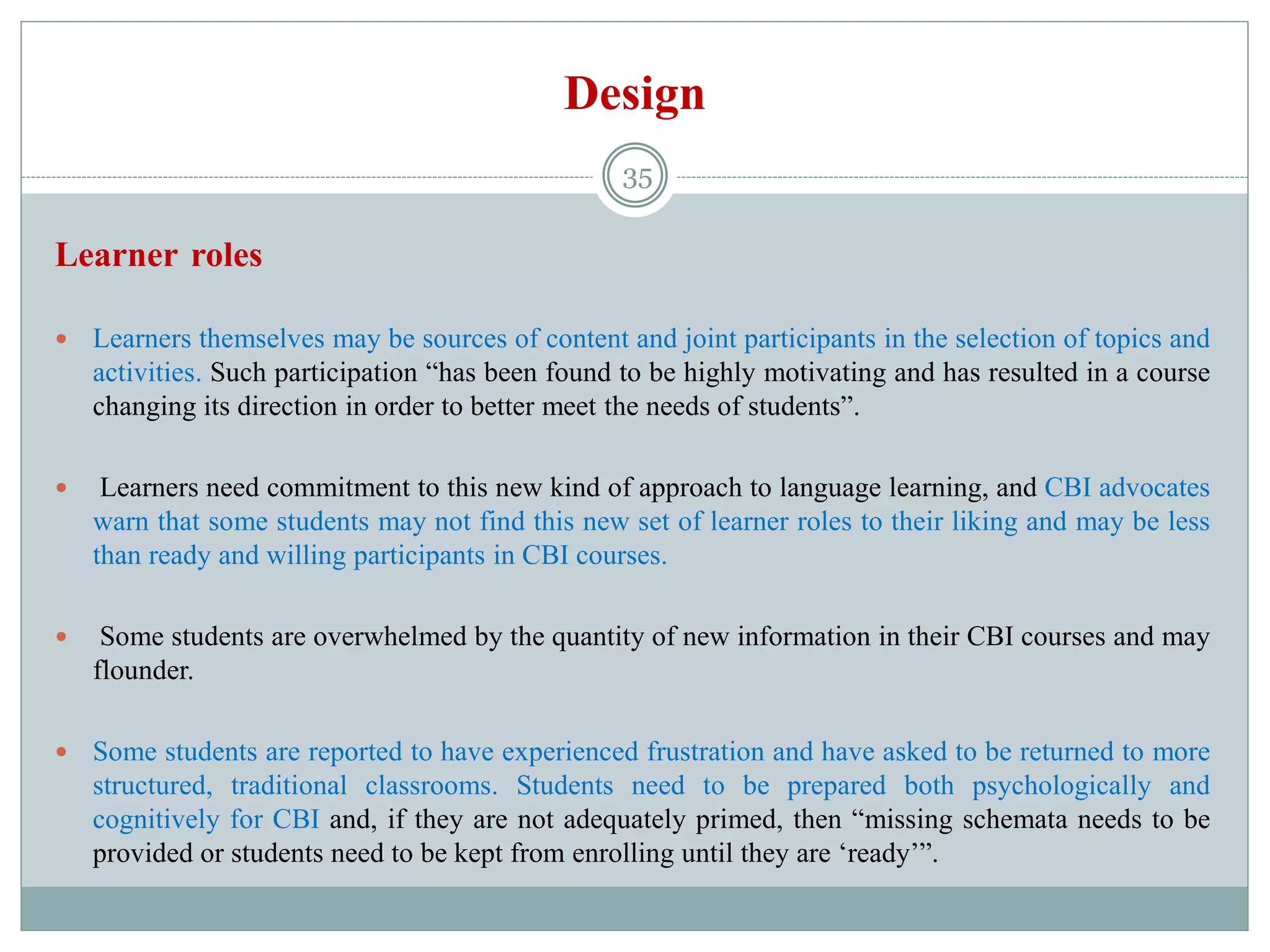 Design
Learner roles
 Learners themselves may be sources of content and joint participants in the selection of topics and
activities. Such participation “has been found to be highly motivating and has resulted in a course
changing its direction in order to better meet the needs of students”.
 Learners need commitment to this new kind of approach to language learning, and CBI advocates
warn that some students may not find this new set of learner roles to their liking and may be less
than ready and willing participants in CBI courses.
 Some students are overwhelmed by the quantity of new information in their CBI courses and may
flounder.
 Some students are reported to have experienced frustration and have asked to be returned to more
structured, traditional classrooms. Students need to be prepared both psychologically and
cognitively for CBI and, if they are not adequately primed, then “missing schemata needs to be
provided or students need to be kept from enrolling until they are ‘ready’”.
35
 