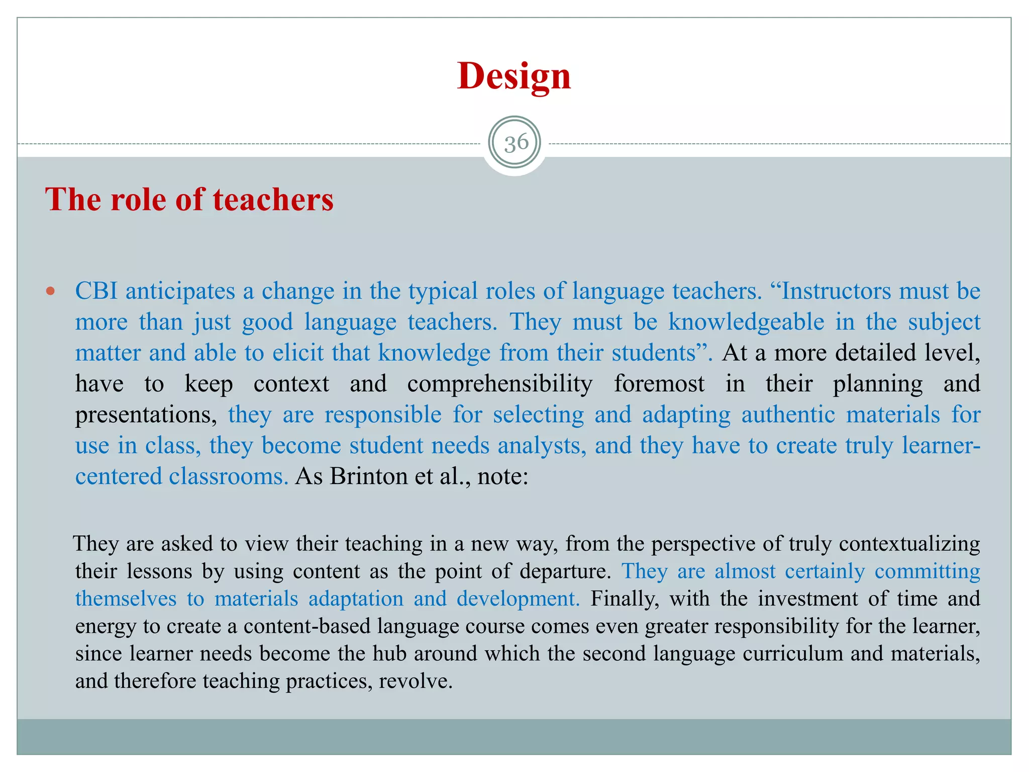 Design
The role of teachers
 CBI anticipates a change in the typical roles of language teachers. “Instructors must be
more than just good language teachers. They must be knowledgeable in the subject
matter and able to elicit that knowledge from their students”. At a more detailed level,
have to keep context and comprehensibility foremost in their planning and
presentations, they are responsible for selecting and adapting authentic materials for
use in class, they become student needs analysts, and they have to create truly learner-
centered classrooms. As Brinton et al., note:
They are asked to view their teaching in a new way, from the perspective of truly contextualizing
their lessons by using content as the point of departure. They are almost certainly committing
themselves to materials adaptation and development. Finally, with the investment of time and
energy to create a content-based language course comes even greater responsibility for the learner,
since learner needs become the hub around which the second language curriculum and materials,
and therefore teaching practices, revolve.
36
 
