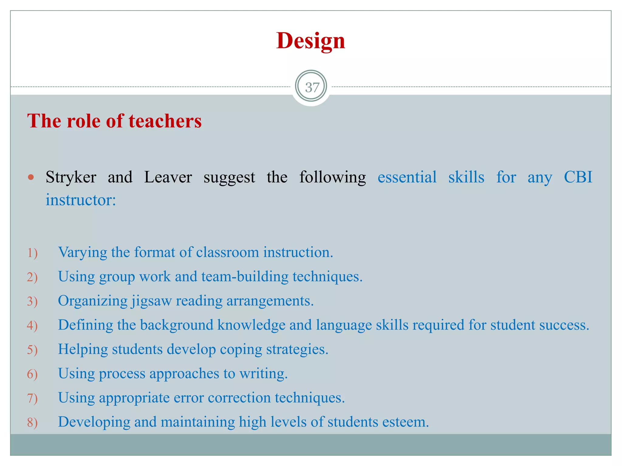 Design
The role of teachers
 Stryker and Leaver suggest the following essential skills for any CBI
instructor:
1) Varying the format of classroom instruction.
2) Using group work and team-building techniques.
3) Organizing jigsaw reading arrangements.
4) Defining the background knowledge and language skills required for student success.
5) Helping students develop coping strategies.
6) Using process approaches to writing.
7) Using appropriate error correction techniques.
8) Developing and maintaining high levels of students esteem.
37
 