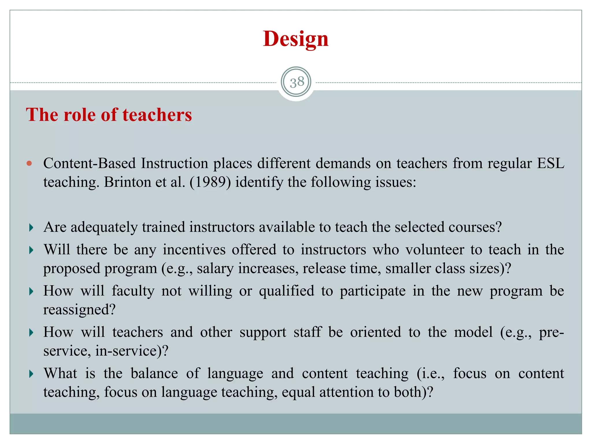 Design
The role of teachers
 Content-Based Instruction places different demands on teachers from regular ESL
teaching. Brinton et al. (1989) identify the following issues:
Are adequately trained instructors available to teach the selected courses?
Will there be any incentives offered to instructors who volunteer to teach in the
proposed program (e.g., salary increases, release time, smaller class sizes)?
How will faculty not willing or qualified to participate in the new program be
reassigned?
How will teachers and other support staff be oriented to the model (e.g., pre-
service, in-service)?
What is the balance of language and content teaching (i.e., focus on content
teaching, focus on language teaching, equal attention to both)?
38
 