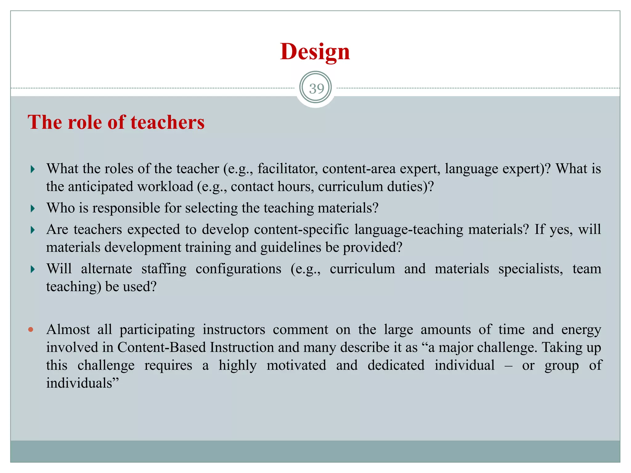 Design
The role of teachers
What the roles of the teacher (e.g., facilitator, content-area expert, language expert)? What is
the anticipated workload (e.g., contact hours, curriculum duties)?
Who is responsible for selecting the teaching materials?
Are teachers expected to develop content-specific language-teaching materials? If yes, will
materials development training and guidelines be provided?
Will alternate staffing configurations (e.g., curriculum and materials specialists, team
teaching) be used?
 Almost all participating instructors comment on the large amounts of time and energy
involved in Content-Based Instruction and many describe it as “a major challenge. Taking up
this challenge requires a highly motivated and dedicated individual – or group of
individuals”
39
 