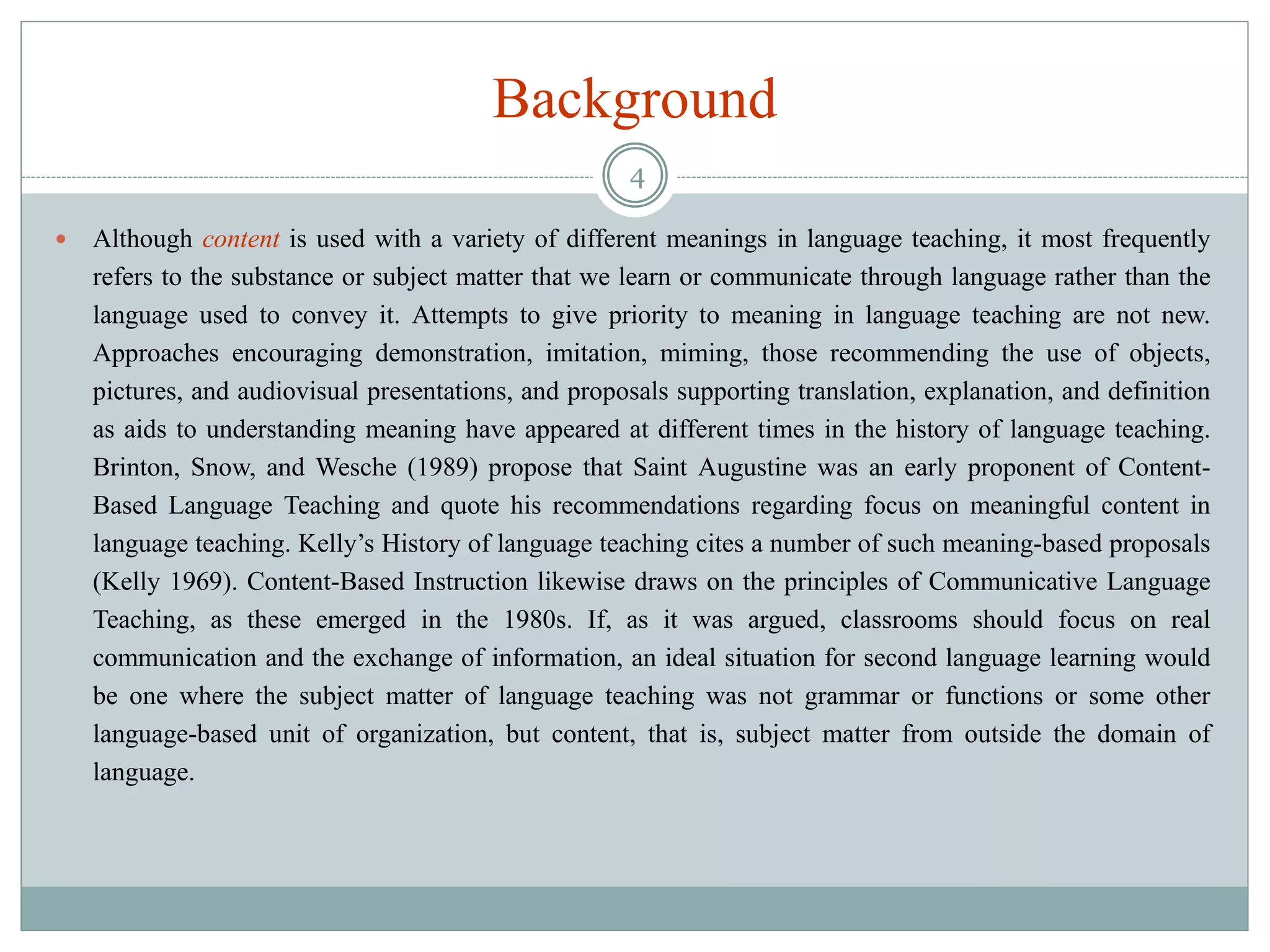 Background
 Although content is used with a variety of different meanings in language teaching, it most frequently
refers to the substance or subject matter that we learn or communicate through language rather than the
language used to convey it. Attempts to give priority to meaning in language teaching are not new.
Approaches encouraging demonstration, imitation, miming, those recommending the use of objects,
pictures, and audiovisual presentations, and proposals supporting translation, explanation, and definition
as aids to understanding meaning have appeared at different times in the history of language teaching.
Brinton, Snow, and Wesche (1989) propose that Saint Augustine was an early proponent of Content-
Based Language Teaching and quote his recommendations regarding focus on meaningful content in
language teaching. Kelly’s History of language teaching cites a number of such meaning-based proposals
(Kelly 1969). Content-Based Instruction likewise draws on the principles of Communicative Language
Teaching, as these emerged in the 1980s. If, as it was argued, classrooms should focus on real
communication and the exchange of information, an ideal situation for second language learning would
be one where the subject matter of language teaching was not grammar or functions or some other
language-based unit of organization, but content, that is, subject matter from outside the domain of
language.
4
 