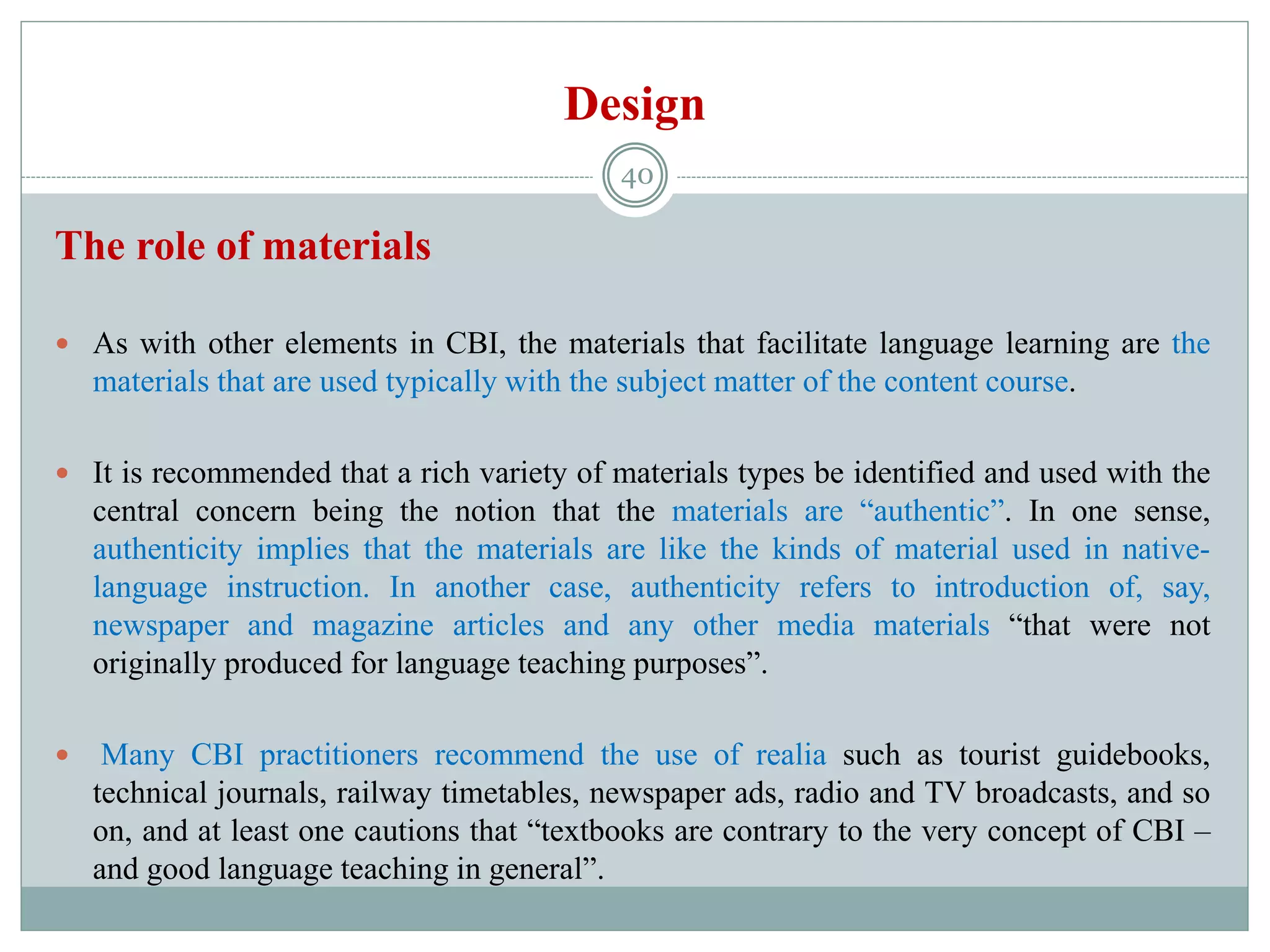 Design
The role of materials
 As with other elements in CBI, the materials that facilitate language learning are the
materials that are used typically with the subject matter of the content course.
 It is recommended that a rich variety of materials types be identified and used with the
central concern being the notion that the materials are “authentic”. In one sense,
authenticity implies that the materials are like the kinds of material used in native-
language instruction. In another case, authenticity refers to introduction of, say,
newspaper and magazine articles and any other media materials “that were not
originally produced for language teaching purposes”.
 Many CBI practitioners recommend the use of realia such as tourist guidebooks,
technical journals, railway timetables, newspaper ads, radio and TV broadcasts, and so
on, and at least one cautions that “textbooks are contrary to the very concept of CBI –
and good language teaching in general”.
40
 