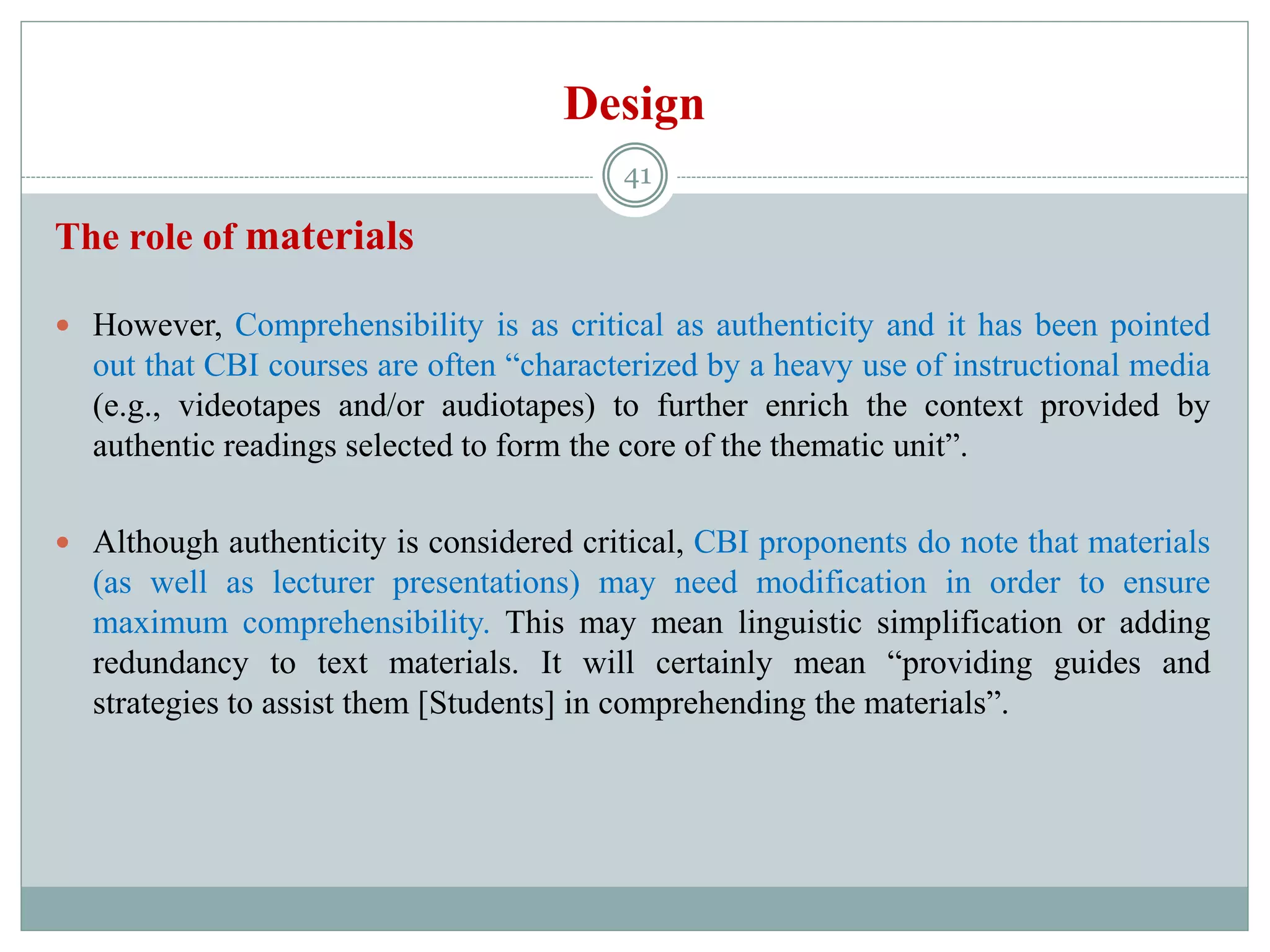 Design
The role of materials
 However, Comprehensibility is as critical as authenticity and it has been pointed
out that CBI courses are often “characterized by a heavy use of instructional media
(e.g., videotapes and/or audiotapes) to further enrich the context provided by
authentic readings selected to form the core of the thematic unit”.
 Although authenticity is considered critical, CBI proponents do note that materials
(as well as lecturer presentations) may need modification in order to ensure
maximum comprehensibility. This may mean linguistic simplification or adding
redundancy to text materials. It will certainly mean “providing guides and
strategies to assist them [Students] in comprehending the materials”.
41
 