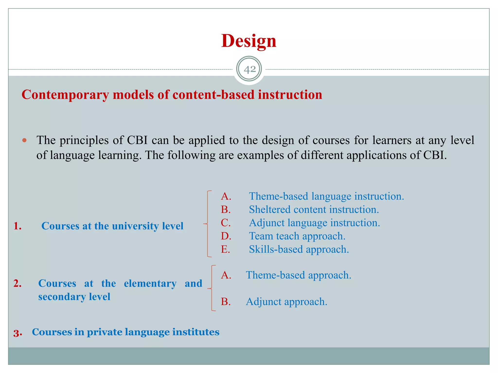 Design
Contemporary models of content-based instruction
 The principles of CBI can be applied to the design of courses for learners at any level
of language learning. The following are examples of different applications of CBI.
1. Courses at the university level
2. Courses at the elementary and
secondary level
A. Theme-based language instruction.
B. Sheltered content instruction.
C. Adjunct language instruction.
D. Team teach approach.
E. Skills-based approach.
A. Theme-based approach.
B. Adjunct approach.
3. Courses in private language institutes
42
 