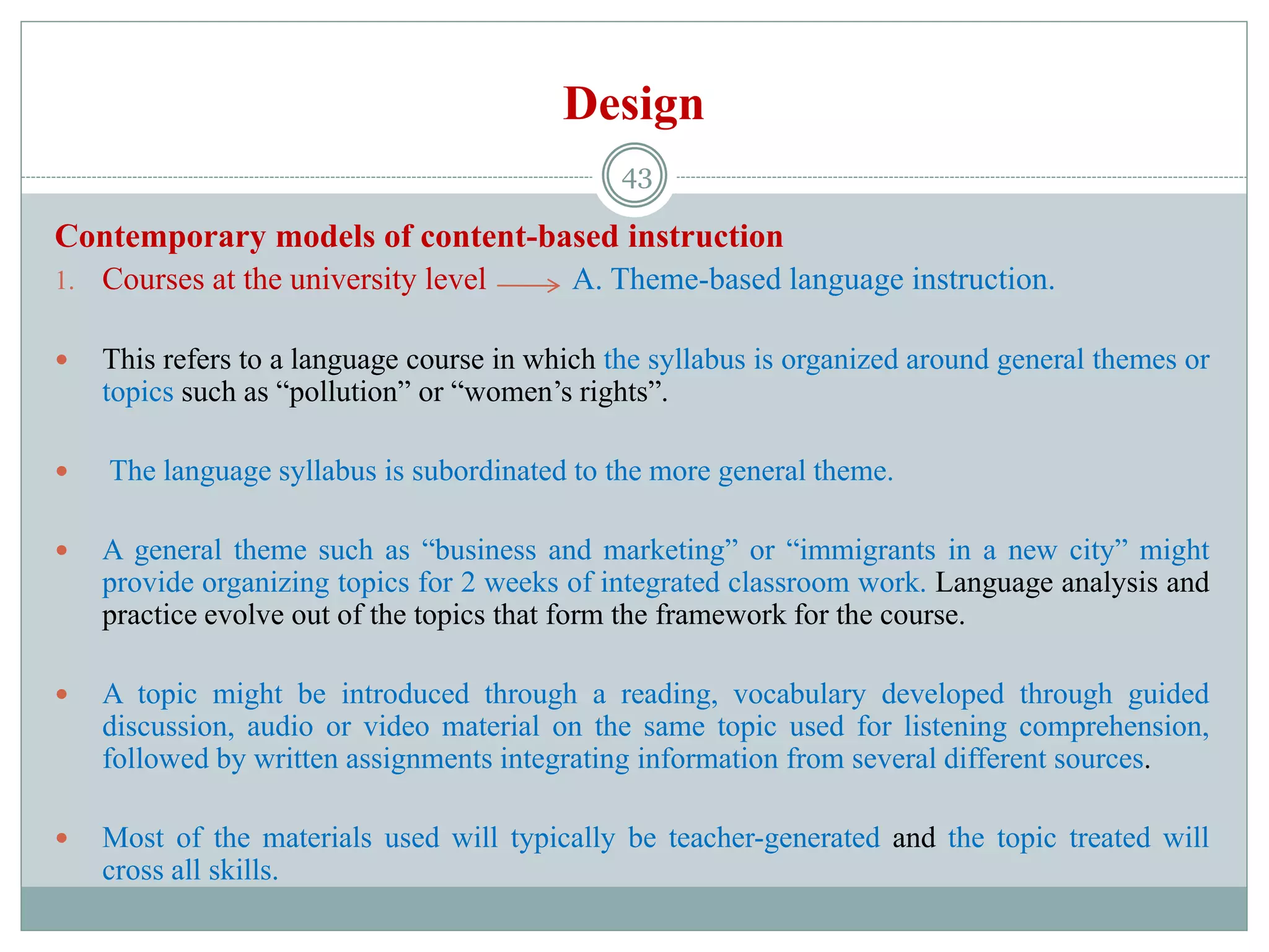 Design
Contemporary models of content-based instruction
1. Courses at the university level A. Theme-based language instruction.
 This refers to a language course in which the syllabus is organized around general themes or
topics such as “pollution” or “women’s rights”.
 The language syllabus is subordinated to the more general theme.
 A general theme such as “business and marketing” or “immigrants in a new city” might
provide organizing topics for 2 weeks of integrated classroom work. Language analysis and
practice evolve out of the topics that form the framework for the course.
 A topic might be introduced through a reading, vocabulary developed through guided
discussion, audio or video material on the same topic used for listening comprehension,
followed by written assignments integrating information from several different sources.
 Most of the materials used will typically be teacher-generated and the topic treated will
cross all skills.
43
 