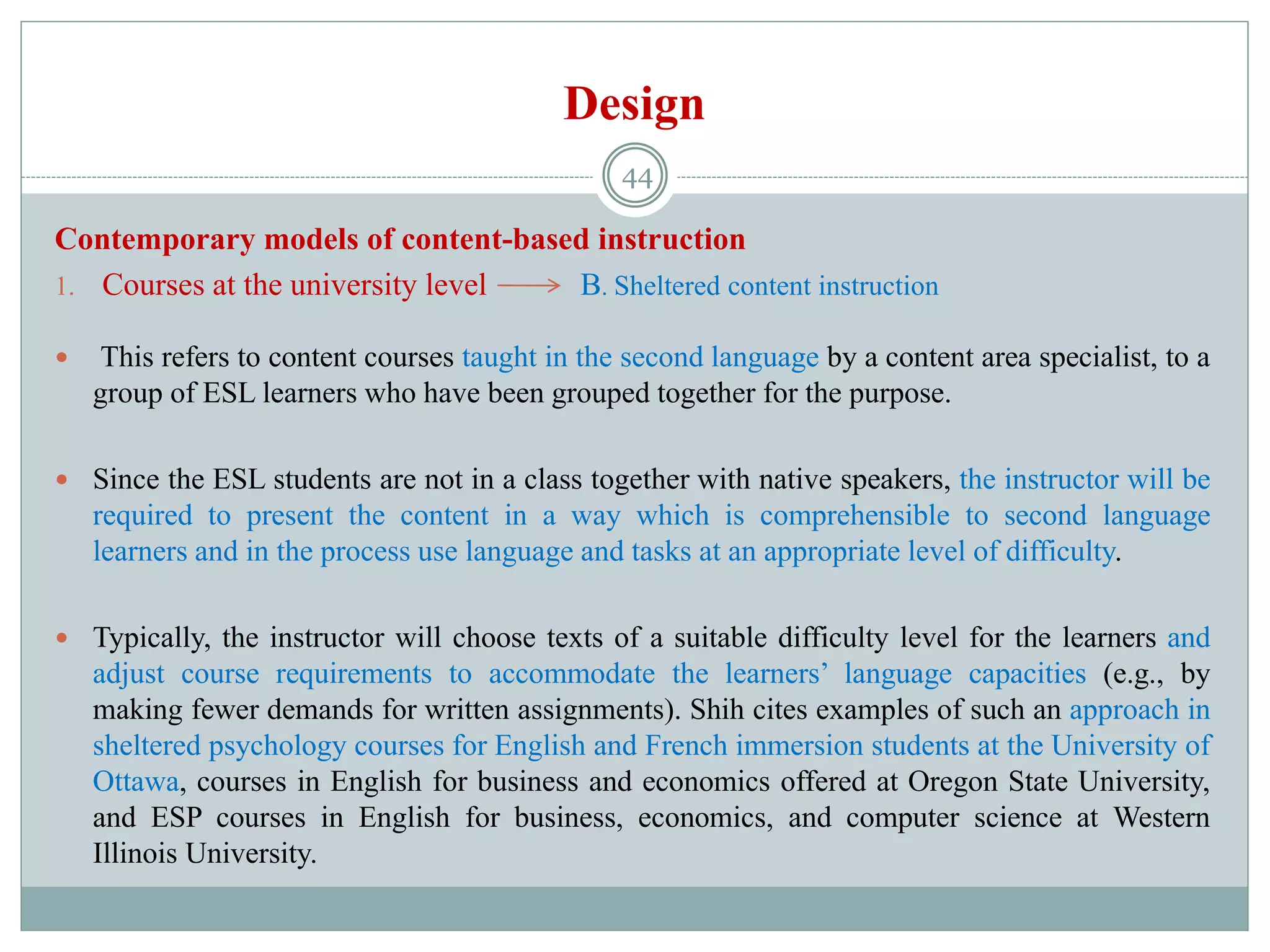 Design
Contemporary models of content-based instruction
1. Courses at the university level B. Sheltered content instruction
 This refers to content courses taught in the second language by a content area specialist, to a
group of ESL learners who have been grouped together for the purpose.
 Since the ESL students are not in a class together with native speakers, the instructor will be
required to present the content in a way which is comprehensible to second language
learners and in the process use language and tasks at an appropriate level of difficulty.
 Typically, the instructor will choose texts of a suitable difficulty level for the learners and
adjust course requirements to accommodate the learners’ language capacities (e.g., by
making fewer demands for written assignments). Shih cites examples of such an approach in
sheltered psychology courses for English and French immersion students at the University of
Ottawa, courses in English for business and economics offered at Oregon State University,
and ESP courses in English for business, economics, and computer science at Western
Illinois University.
44
 