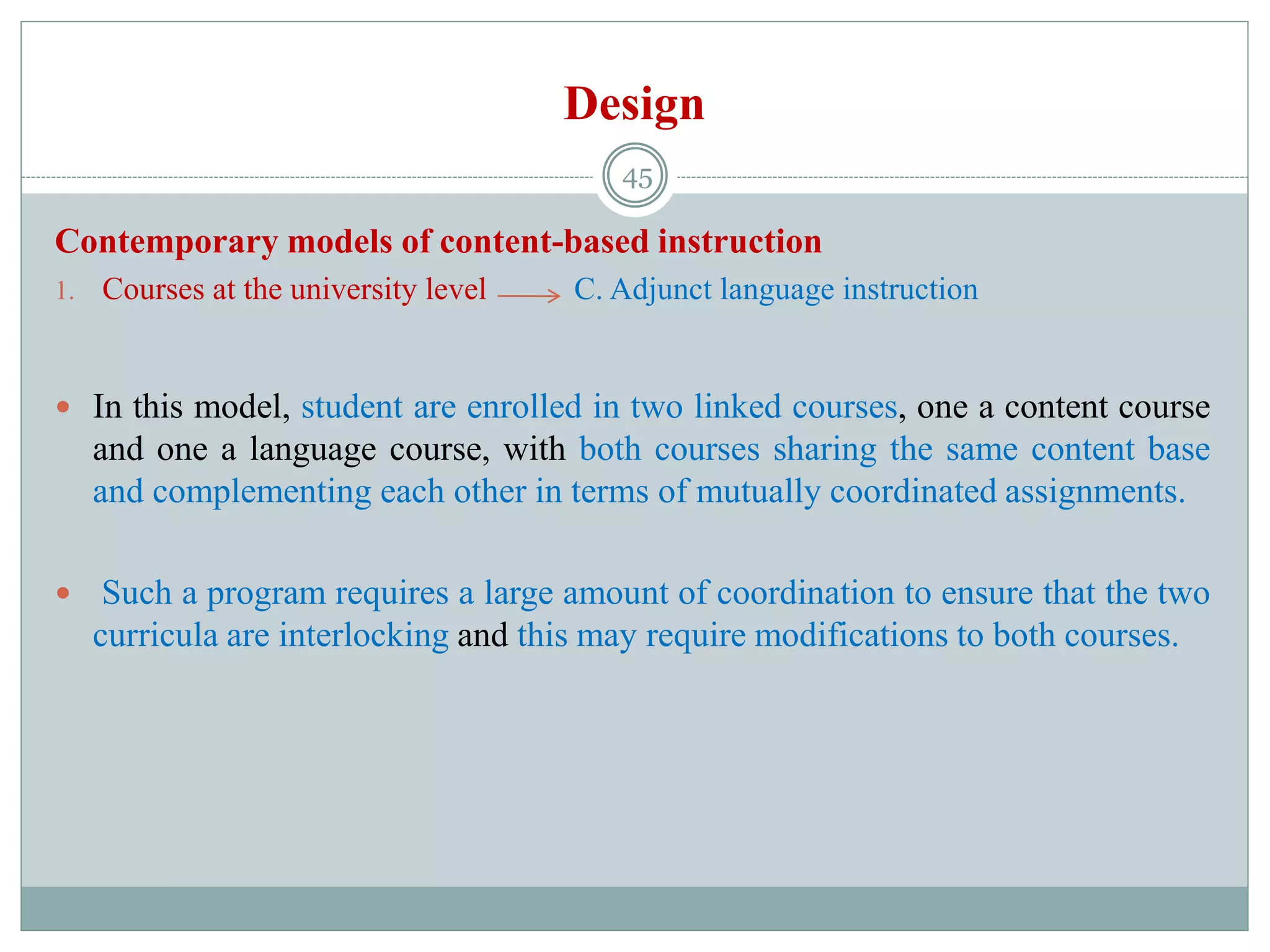 Design
Contemporary models of content-based instruction
1. Courses at the university level C. Adjunct language instruction
 In this model, student are enrolled in two linked courses, one a content course
and one a language course, with both courses sharing the same content base
and complementing each other in terms of mutually coordinated assignments.
 Such a program requires a large amount of coordination to ensure that the two
curricula are interlocking and this may require modifications to both courses.
45
 