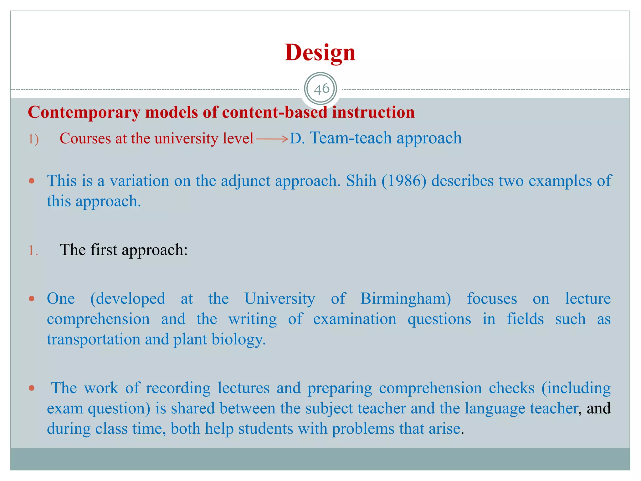 Design
Contemporary models of content-based instruction
1) Courses at the university level D. Team-teach approach
 This is a variation on the adjunct approach. Shih (1986) describes two examples of
this approach.
1. The first approach:
 One (developed at the University of Birmingham) focuses on lecture
comprehension and the writing of examination questions in fields such as
transportation and plant biology.
 The work of recording lectures and preparing comprehension checks (including
exam question) is shared between the subject teacher and the language teacher, and
during class time, both help students with problems that arise.
46
 