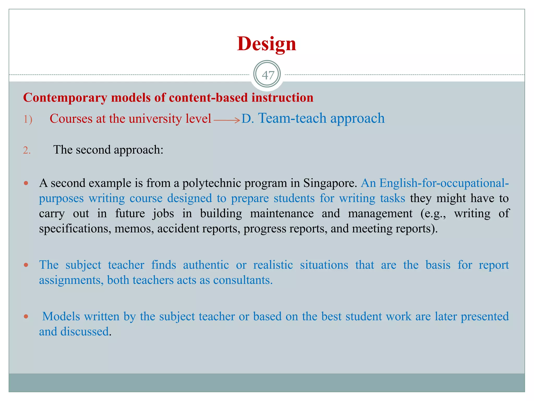 Design
Contemporary models of content-based instruction
1) Courses at the university level D. Team-teach approach
2. The second approach:
 A second example is from a polytechnic program in Singapore. An English-for-occupational-
purposes writing course designed to prepare students for writing tasks they might have to
carry out in future jobs in building maintenance and management (e.g., writing of
specifications, memos, accident reports, progress reports, and meeting reports).
 The subject teacher finds authentic or realistic situations that are the basis for report
assignments, both teachers acts as consultants.
 Models written by the subject teacher or based on the best student work are later presented
and discussed.
47
 