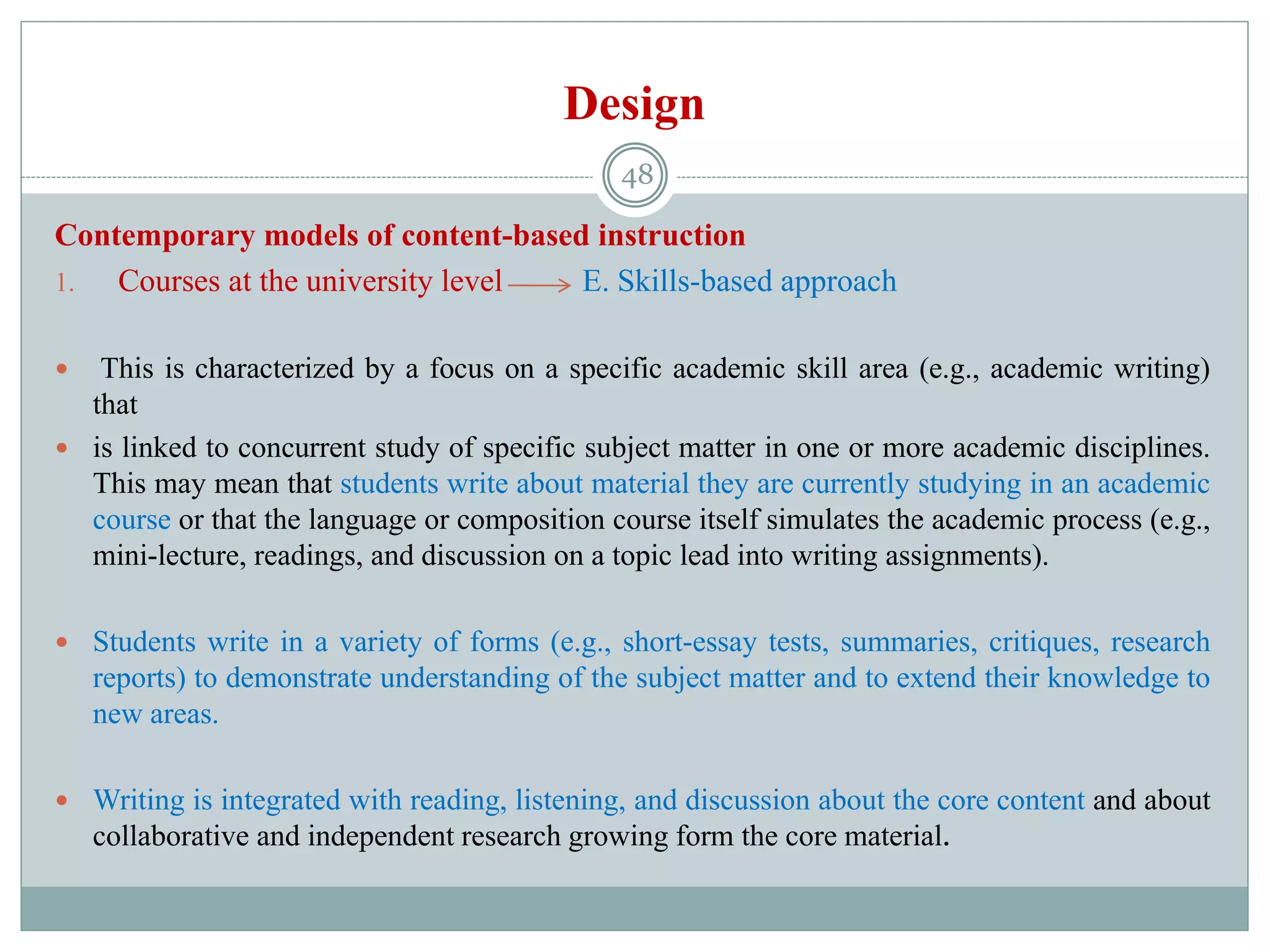 Design
Contemporary models of content-based instruction
1. Courses at the university level E. Skills-based approach
 This is characterized by a focus on a specific academic skill area (e.g., academic writing)
that
 is linked to concurrent study of specific subject matter in one or more academic disciplines.
This may mean that students write about material they are currently studying in an academic
course or that the language or composition course itself simulates the academic process (e.g.,
mini-lecture, readings, and discussion on a topic lead into writing assignments).
 Students write in a variety of forms (e.g., short-essay tests, summaries, critiques, research
reports) to demonstrate understanding of the subject matter and to extend their knowledge to
new areas.
 Writing is integrated with reading, listening, and discussion about the core content and about
collaborative and independent research growing form the core material.
48
 