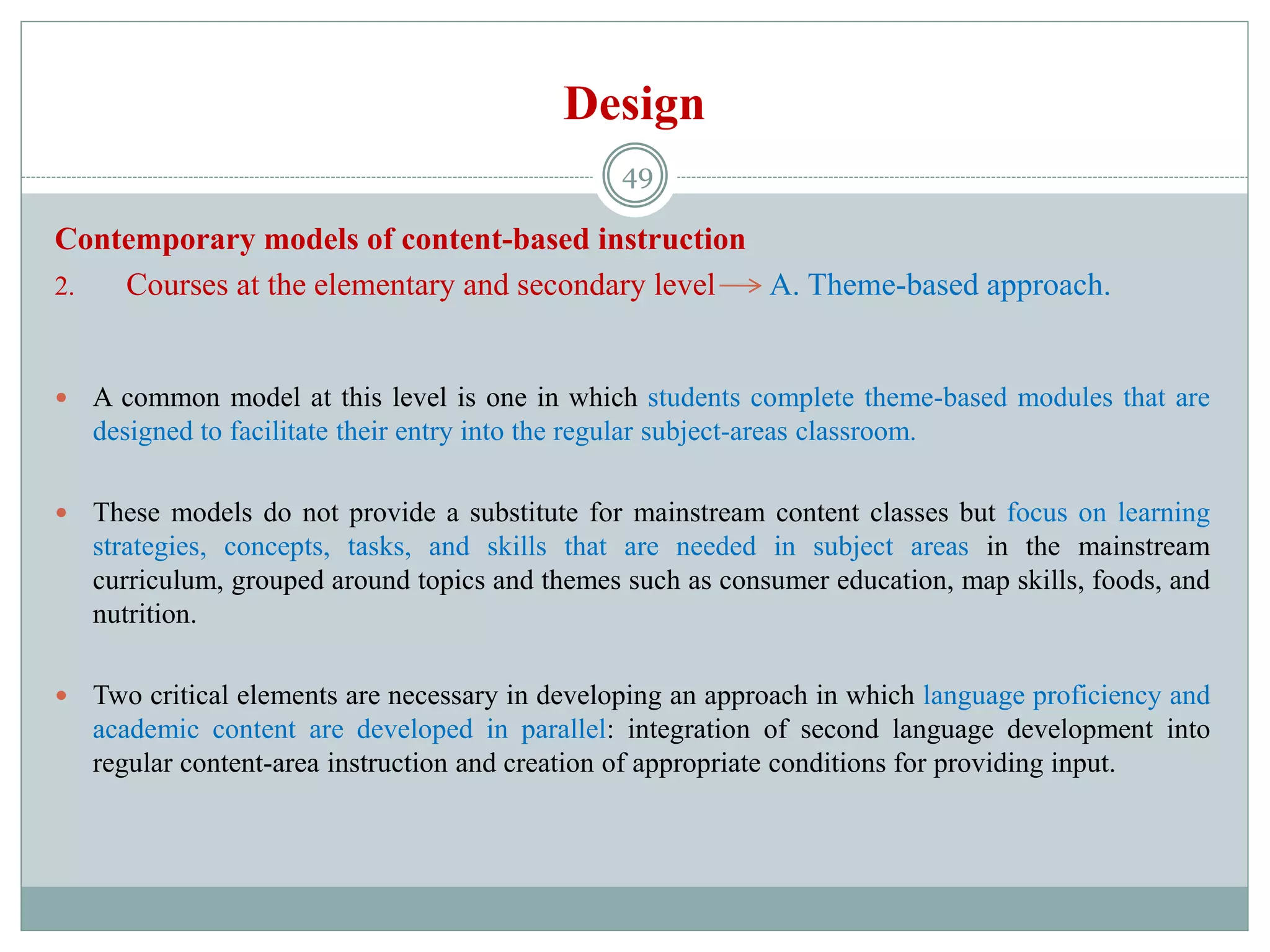 Design
Contemporary models of content-based instruction
2. Courses at the elementary and secondary level A. Theme-based approach.
 A common model at this level is one in which students complete theme-based modules that are
designed to facilitate their entry into the regular subject-areas classroom.
 These models do not provide a substitute for mainstream content classes but focus on learning
strategies, concepts, tasks, and skills that are needed in subject areas in the mainstream
curriculum, grouped around topics and themes such as consumer education, map skills, foods, and
nutrition.
 Two critical elements are necessary in developing an approach in which language proficiency and
academic content are developed in parallel: integration of second language development into
regular content-area instruction and creation of appropriate conditions for providing input.
49
 