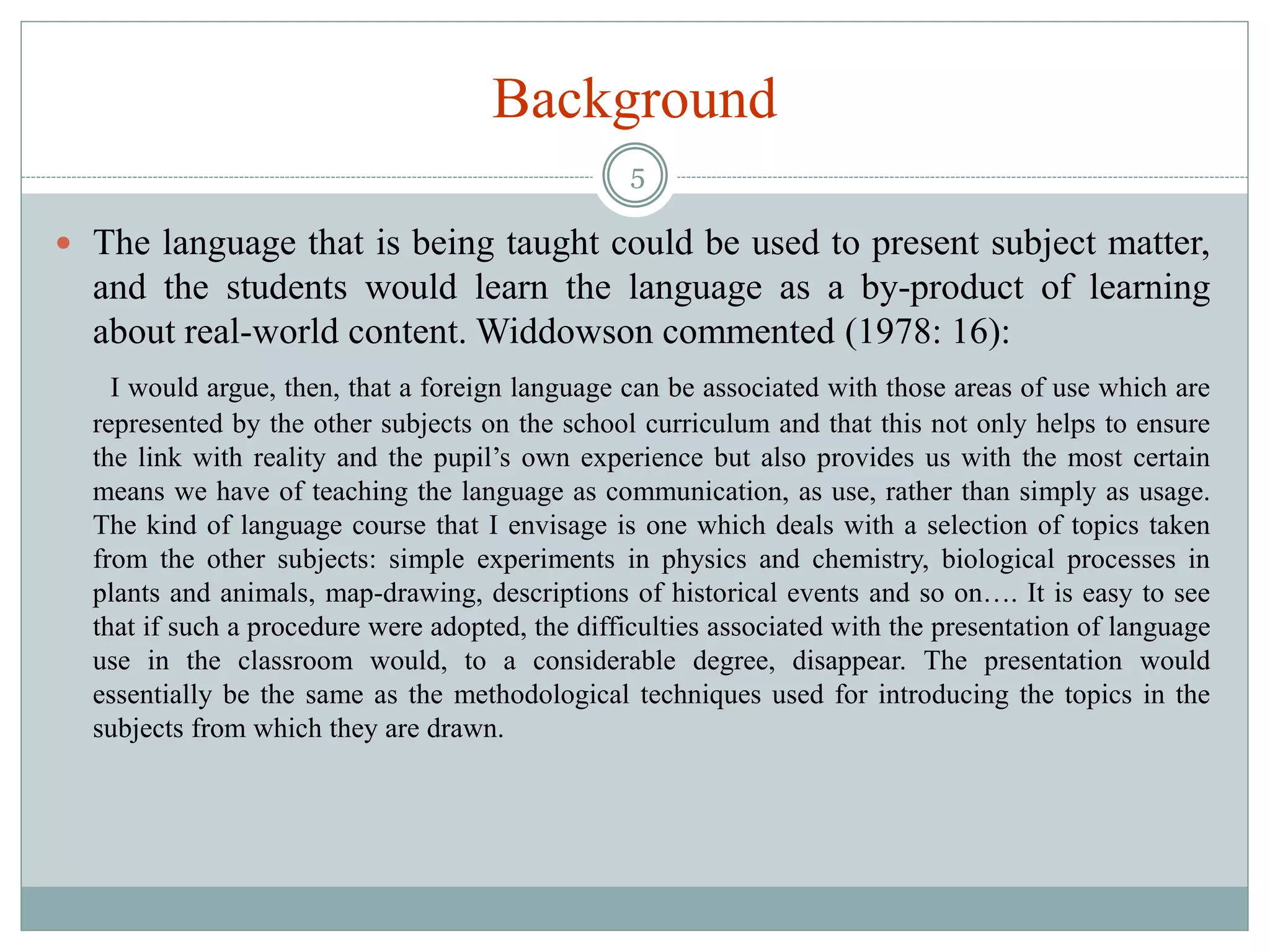 Background
 The language that is being taught could be used to present subject matter,
and the students would learn the language as a by-product of learning
about real-world content. Widdowson commented (1978: 16):
I would argue, then, that a foreign language can be associated with those areas of use which are
represented by the other subjects on the school curriculum and that this not only helps to ensure
the link with reality and the pupil’s own experience but also provides us with the most certain
means we have of teaching the language as communication, as use, rather than simply as usage.
The kind of language course that I envisage is one which deals with a selection of topics taken
from the other subjects: simple experiments in physics and chemistry, biological processes in
plants and animals, map-drawing, descriptions of historical events and so on…. It is easy to see
that if such a procedure were adopted, the difficulties associated with the presentation of language
use in the classroom would, to a considerable degree, disappear. The presentation would
essentially be the same as the methodological techniques used for introducing the topics in the
subjects from which they are drawn.
5
 