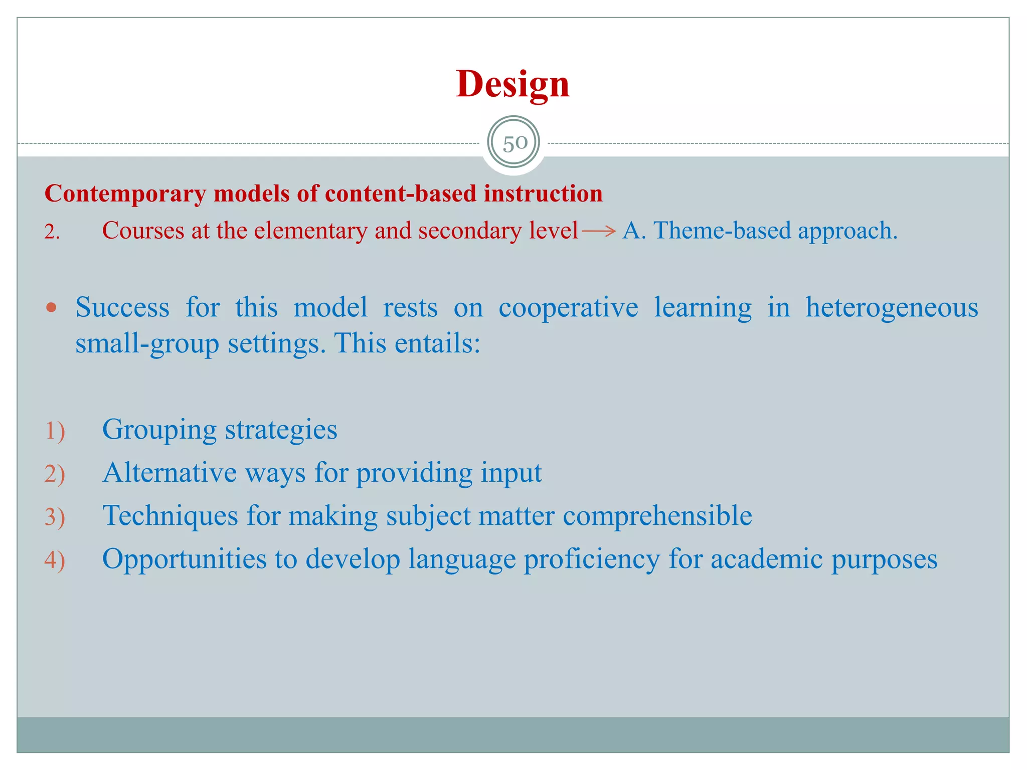 Design
Contemporary models of content-based instruction
2. Courses at the elementary and secondary level A. Theme-based approach.
 Success for this model rests on cooperative learning in heterogeneous
small-group settings. This entails:
1) Grouping strategies
2) Alternative ways for providing input
3) Techniques for making subject matter comprehensible
4) Opportunities to develop language proficiency for academic purposes
50
 