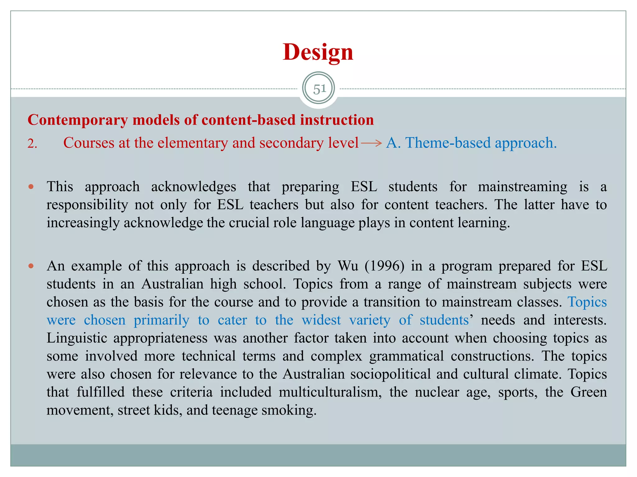 Design
Contemporary models of content-based instruction
2. Courses at the elementary and secondary level A. Theme-based approach.
 This approach acknowledges that preparing ESL students for mainstreaming is a
responsibility not only for ESL teachers but also for content teachers. The latter have to
increasingly acknowledge the crucial role language plays in content learning.
 An example of this approach is described by Wu (1996) in a program prepared for ESL
students in an Australian high school. Topics from a range of mainstream subjects were
chosen as the basis for the course and to provide a transition to mainstream classes. Topics
were chosen primarily to cater to the widest variety of students’ needs and interests.
Linguistic appropriateness was another factor taken into account when choosing topics as
some involved more technical terms and complex grammatical constructions. The topics
were also chosen for relevance to the Australian sociopolitical and cultural climate. Topics
that fulfilled these criteria included multiculturalism, the nuclear age, sports, the Green
movement, street kids, and teenage smoking.
51
 