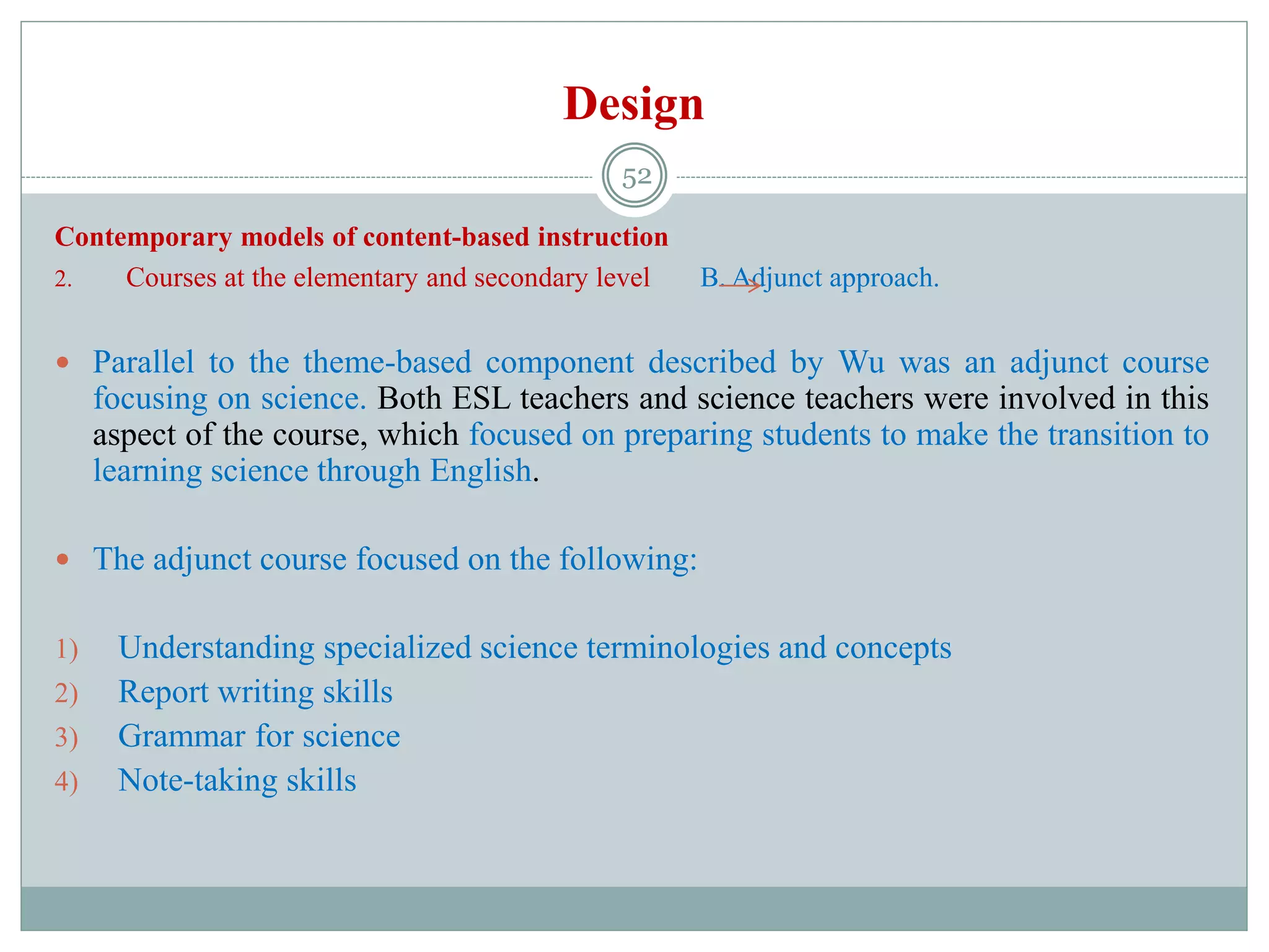 Design
Contemporary models of content-based instruction
2. Courses at the elementary and secondary level B. Adjunct approach.
 Parallel to the theme-based component described by Wu was an adjunct course
focusing on science. Both ESL teachers and science teachers were involved in this
aspect of the course, which focused on preparing students to make the transition to
learning science through English.
 The adjunct course focused on the following:
1) Understanding specialized science terminologies and concepts
2) Report writing skills
3) Grammar for science
4) Note-taking skills
52
 