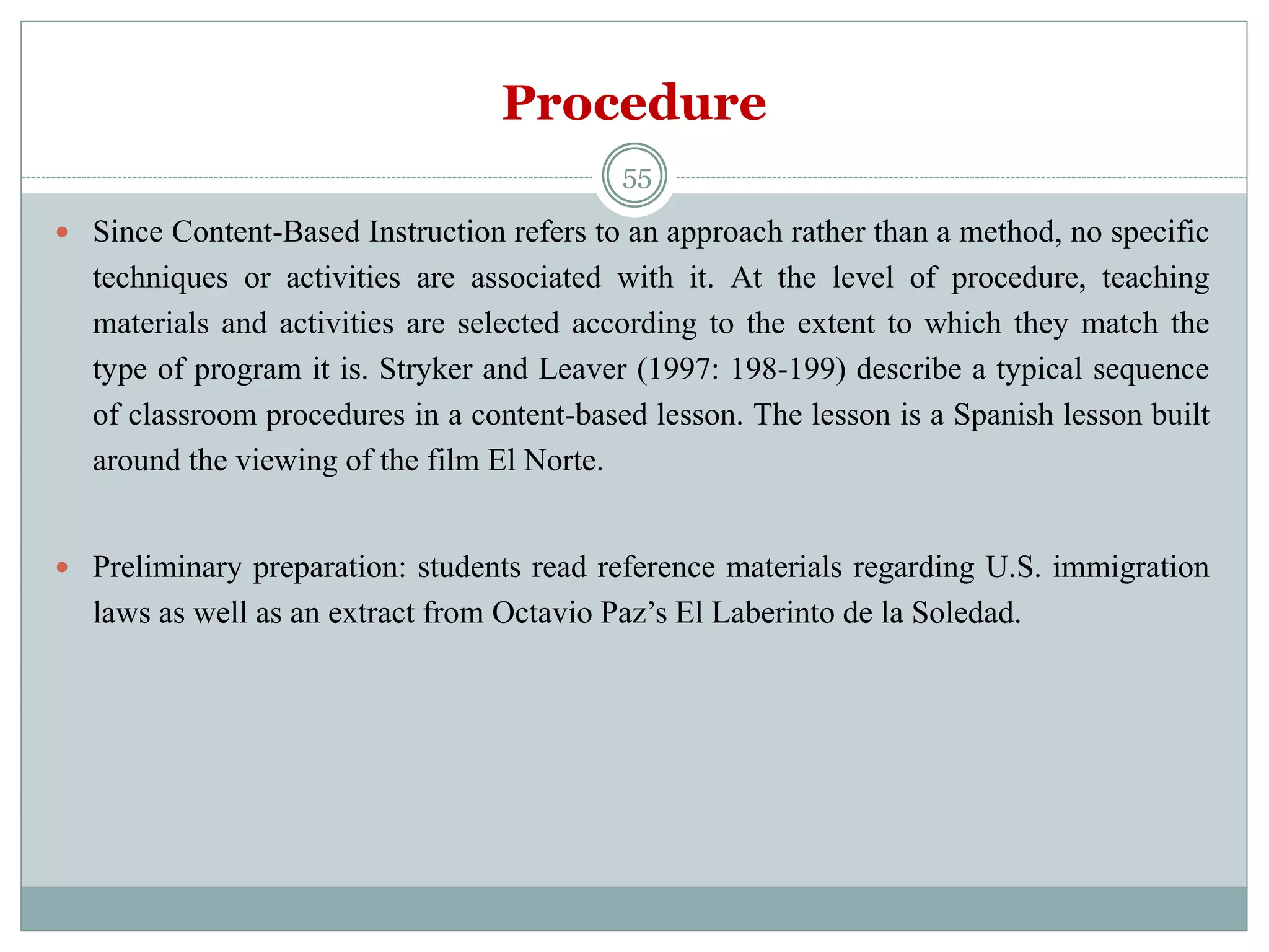 Procedure
 Since Content-Based Instruction refers to an approach rather than a method, no specific
techniques or activities are associated with it. At the level of procedure, teaching
materials and activities are selected according to the extent to which they match the
type of program it is. Stryker and Leaver (1997: 198-199) describe a typical sequence
of classroom procedures in a content-based lesson. The lesson is a Spanish lesson built
around the viewing of the film El Norte.
 Preliminary preparation: students read reference materials regarding U.S. immigration
laws as well as an extract from Octavio Paz’s El Laberinto de la Soledad.
55
 
