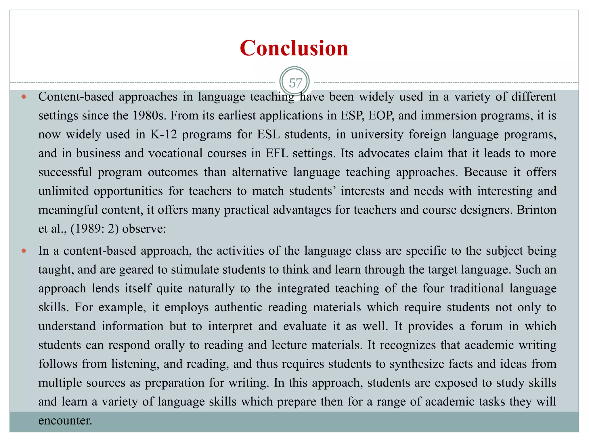 Conclusion
 Content-based approaches in language teaching have been widely used in a variety of different
settings since the 1980s. From its earliest applications in ESP, EOP, and immersion programs, it is
now widely used in K-12 programs for ESL students, in university foreign language programs,
and in business and vocational courses in EFL settings. Its advocates claim that it leads to more
successful program outcomes than alternative language teaching approaches. Because it offers
unlimited opportunities for teachers to match students’ interests and needs with interesting and
meaningful content, it offers many practical advantages for teachers and course designers. Brinton
et al., (1989: 2) observe:
 In a content-based approach, the activities of the language class are specific to the subject being
taught, and are geared to stimulate students to think and learn through the target language. Such an
approach lends itself quite naturally to the integrated teaching of the four traditional language
skills. For example, it employs authentic reading materials which require students not only to
understand information but to interpret and evaluate it as well. It provides a forum in which
students can respond orally to reading and lecture materials. It recognizes that academic writing
follows from listening, and reading, and thus requires students to synthesize facts and ideas from
multiple sources as preparation for writing. In this approach, students are exposed to study skills
and learn a variety of language skills which prepare then for a range of academic tasks they will
encounter.
57
 