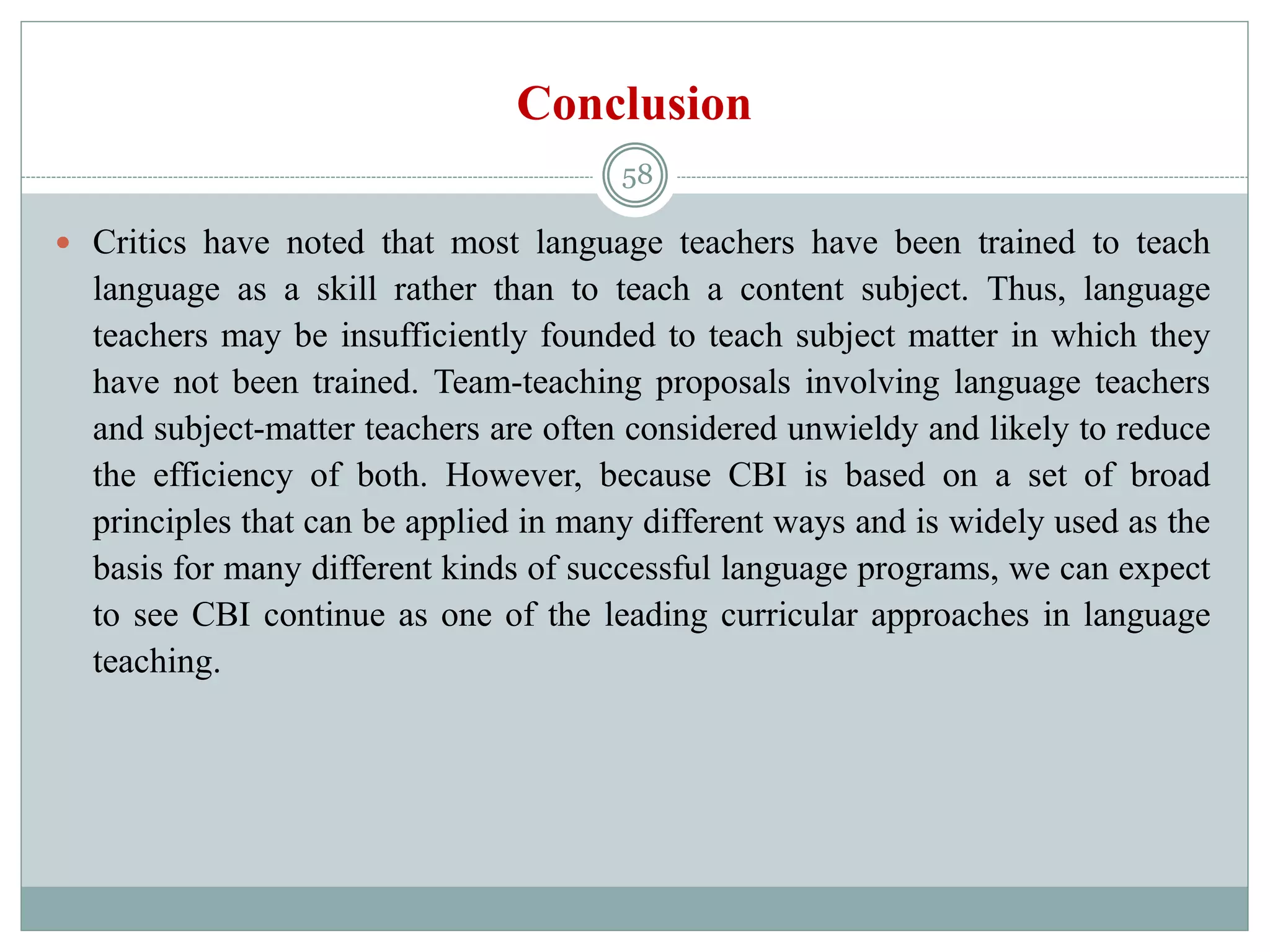 Conclusion
 Critics have noted that most language teachers have been trained to teach
language as a skill rather than to teach a content subject. Thus, language
teachers may be insufficiently founded to teach subject matter in which they
have not been trained. Team-teaching proposals involving language teachers
and subject-matter teachers are often considered unwieldy and likely to reduce
the efficiency of both. However, because CBI is based on a set of broad
principles that can be applied in many different ways and is widely used as the
basis for many different kinds of successful language programs, we can expect
to see CBI continue as one of the leading curricular approaches in language
teaching.
58
 