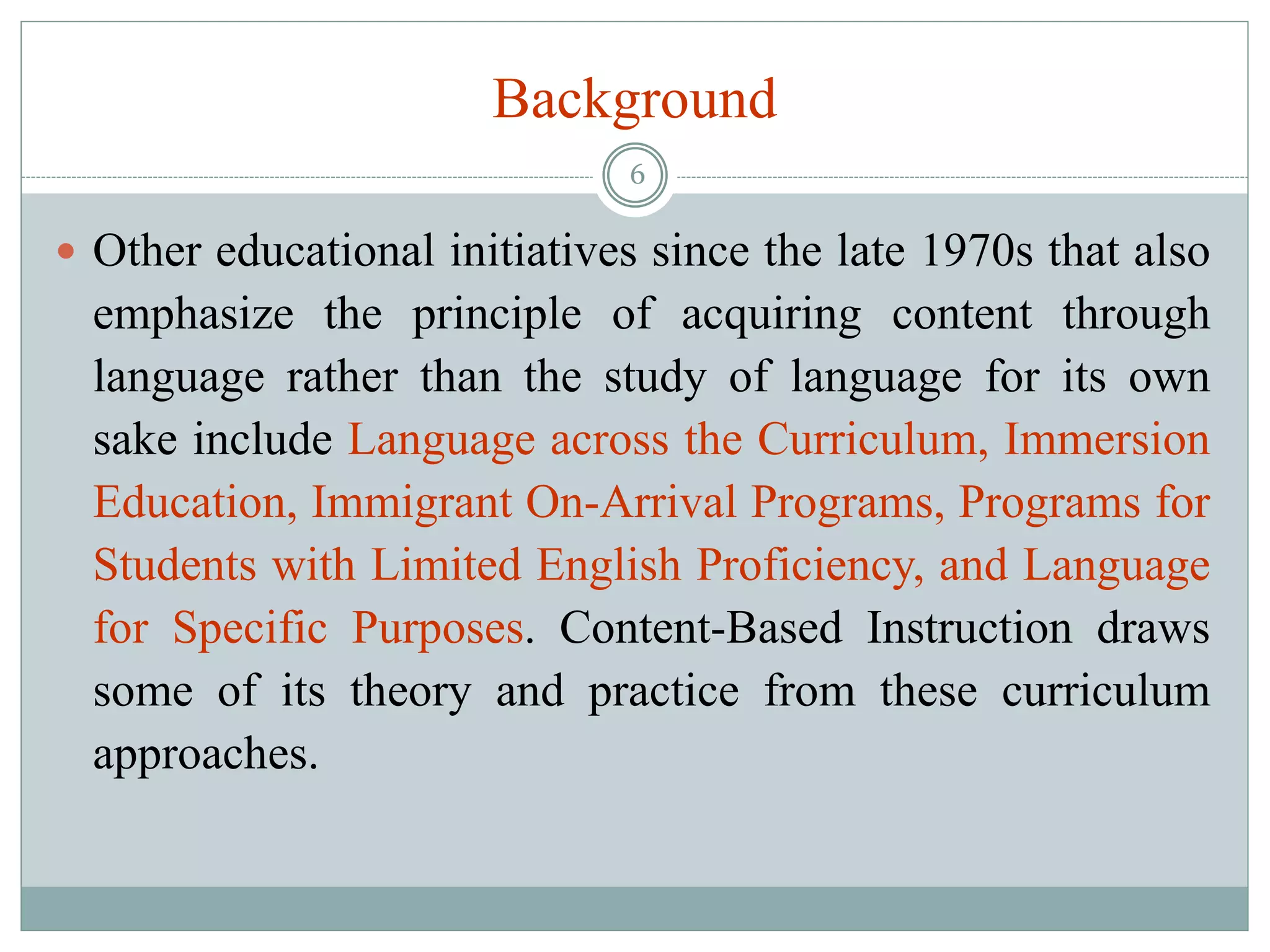 Background
 Other educational initiatives since the late 1970s that also
emphasize the principle of acquiring content through
language rather than the study of language for its own
sake include Language across the Curriculum, Immersion
Education, Immigrant On-Arrival Programs, Programs for
Students with Limited English Proficiency, and Language
for Specific Purposes. Content-Based Instruction draws
some of its theory and practice from these curriculum
approaches.
6
 