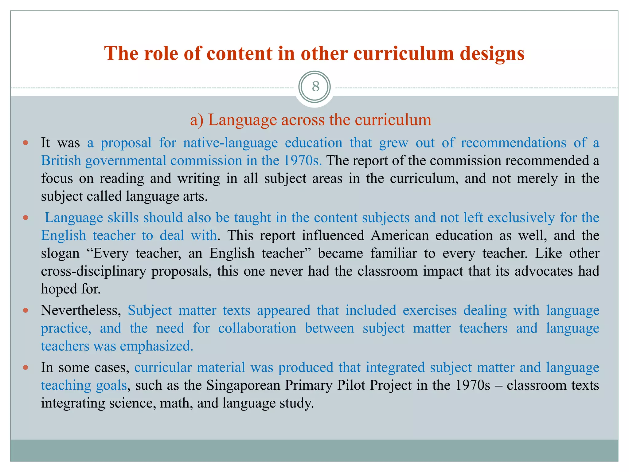 The role of content in other curriculum designs
a) Language across the curriculum
 It was a proposal for native-language education that grew out of recommendations of a
British governmental commission in the 1970s. The report of the commission recommended a
focus on reading and writing in all subject areas in the curriculum, and not merely in the
subject called language arts.
 Language skills should also be taught in the content subjects and not left exclusively for the
English teacher to deal with. This report influenced American education as well, and the
slogan “Every teacher, an English teacher” became familiar to every teacher. Like other
cross-disciplinary proposals, this one never had the classroom impact that its advocates had
hoped for.
 Nevertheless, Subject matter texts appeared that included exercises dealing with language
practice, and the need for collaboration between subject matter teachers and language
teachers was emphasized.
 In some cases, curricular material was produced that integrated subject matter and language
teaching goals, such as the Singaporean Primary Pilot Project in the 1970s – classroom texts
integrating science, math, and language study.
8
 