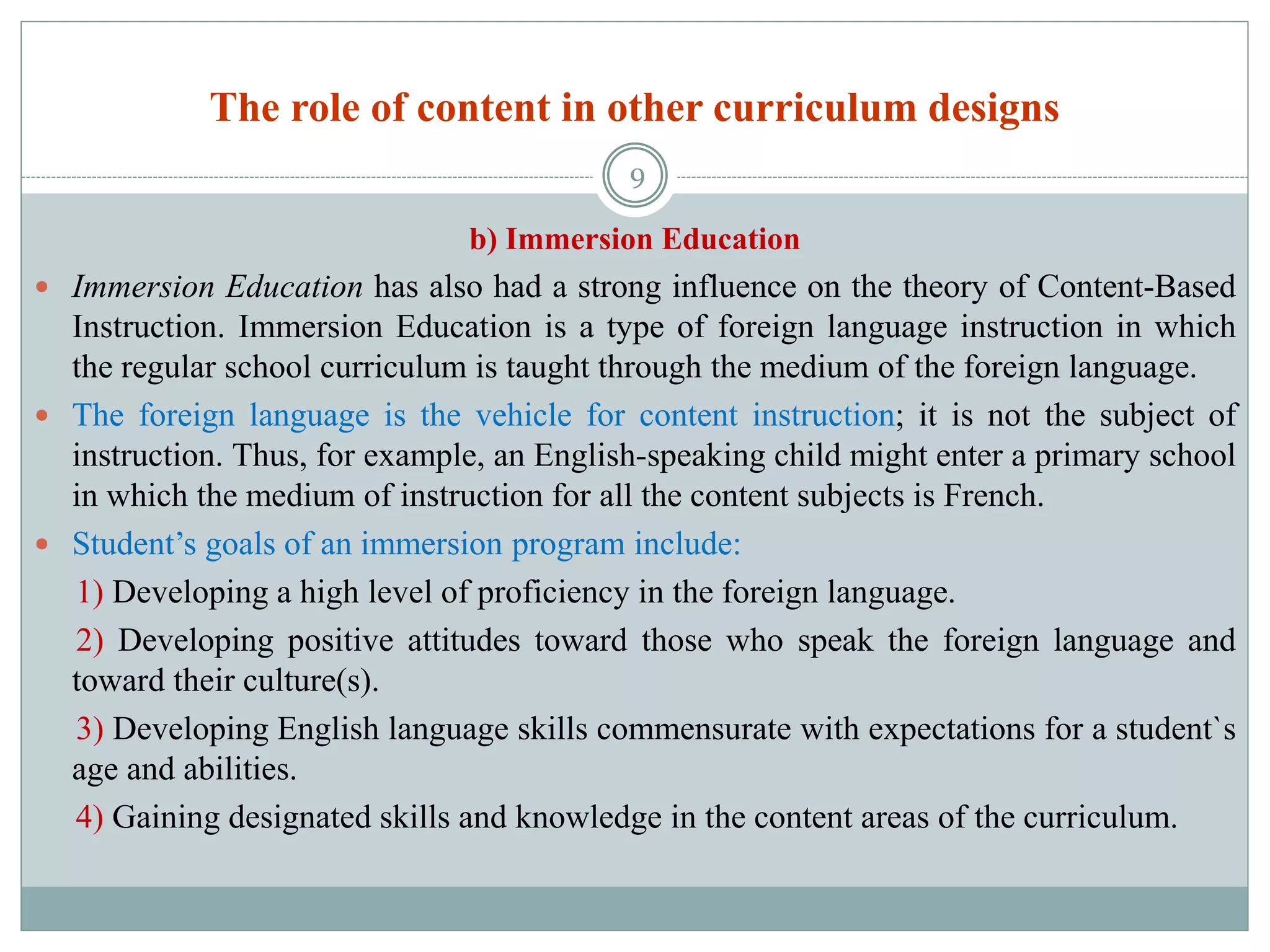 The role of content in other curriculum designs
b) Immersion Education
 Immersion Education has also had a strong influence on the theory of Content-Based
Instruction. Immersion Education is a type of foreign language instruction in which
the regular school curriculum is taught through the medium of the foreign language.
 The foreign language is the vehicle for content instruction; it is not the subject of
instruction. Thus, for example, an English-speaking child might enter a primary school
in which the medium of instruction for all the content subjects is French.
 Student’s goals of an immersion program include:
1) Developing a high level of proficiency in the foreign language.
2) Developing positive attitudes toward those who speak the foreign language and
toward their culture(s).
3) Developing English language skills commensurate with expectations for a student`s
age and abilities.
4) Gaining designated skills and knowledge in the content areas of the curriculum.
9
 
