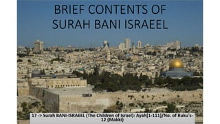 BRIEF CONTENTS OF
SURAH BANI ISRAEEL
17 -> Surah BANI-ISRAEEL (The Children of Israel): Ayah[1-111]/No. of Ruku's-
12 {Makki}
 