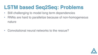LSTM based Seq2Seq: Problems
• Still challenging to model long term dependencies
• RNNs are hard to parallelize because of non-homogeneous
nature
• Convolutional neural networks to the rescue?
 